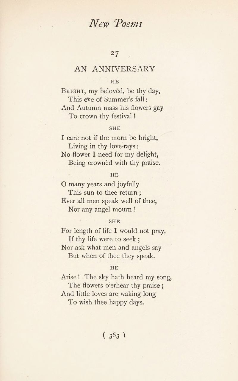 27 . AN ANNIVERSARY HE Bright, my beloved, be thy day, This eve of Summer’s fall: And Autumn mass his flowers gay To crown thy festival! SHE I care not if the morn be bright, Living in thy love-rays : No flower I need for my delight, Being crownbd with thy praise. HE O many years and joyfully This sun to thee return; Ever all men speak well of thee, Nor any angel mourn ! SHE For length of life I would not pray, If thy life were to seek ; Nor ask what men and angels say But when of thee they speak. HE Arise ! The sky hath heard my song, The flowers o’erhear thy praise; And little loves are waking long To wish thee happy days.
