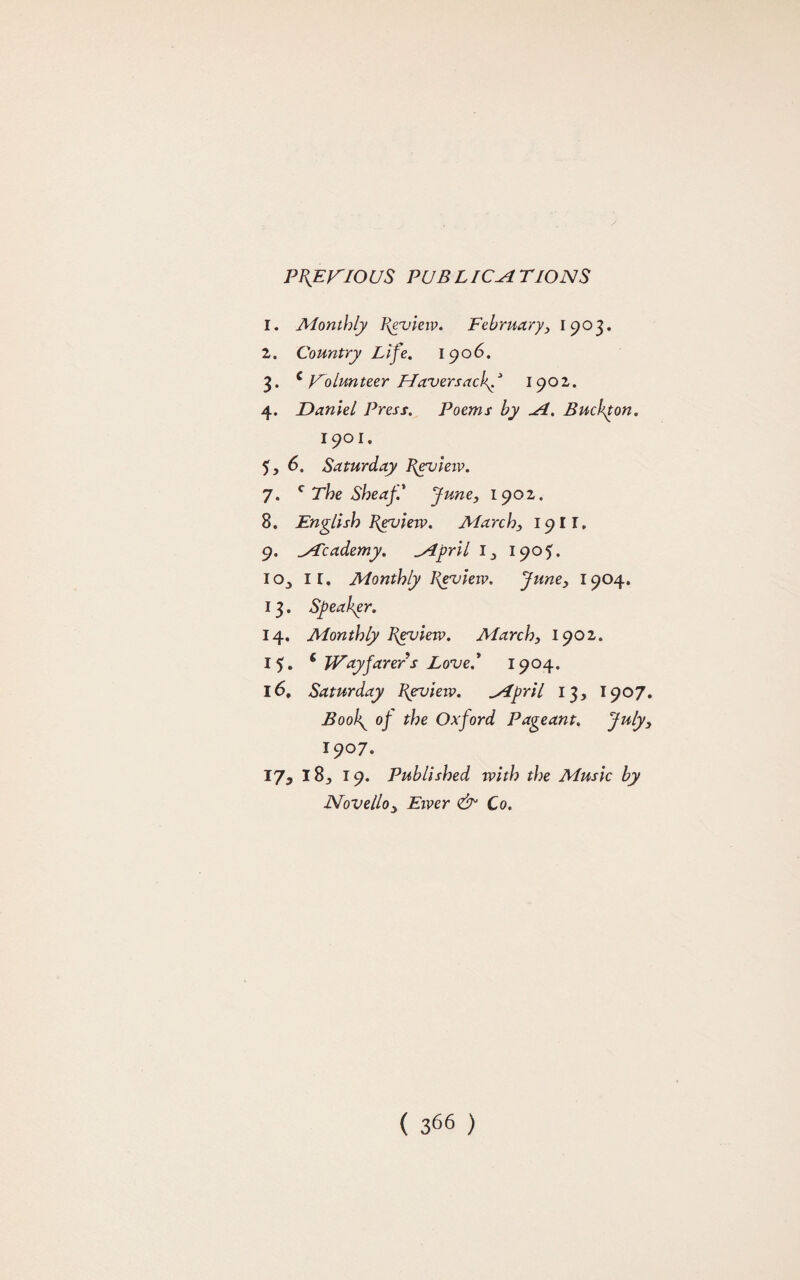 PREVIOUS PUBLICATIONS 1. Monthly Review. February, 1903. 2. Country Life. 1906. 3. c Volunteer Havers achf 1901. 4. Daniel Press. Poems by A. Buchpon. 1901. 5. 6. Saturday Review. 7. c The Sheaf' June, 1902. 8. English Review. March, 1911. 9. Academy. April l_, 1905. io^ IX. Monthly Review. June} 1904. 13. Speaker. 14. Monthly Review. March3 1902. 15. ‘ Wayfarers Loved 1904. 16. Saturday Review. April 13, 1907. Boolg op the Oxford Pageant. Julyy 1907. 17. 18, 19. Published with the Music by Novello3 Ewer & Co.