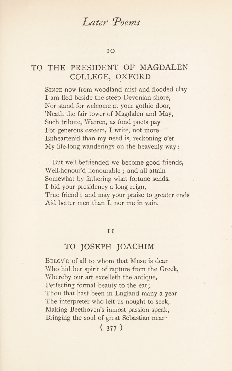 IO TO THE PRESIDENT OF MAGDALEN COLLEGE, OXFORD Since now from woodland mist and flooded clay I am fled beside the steep Devonian shore, Nor stand for welcome at your gothic door, ’Neath the fair tower of Magdalen and May, Such tribute, Warren, as fond poets pay For generous esteem, I write, not more Enhearten’d than my need is, reckoning o’er My life-long wanderings on the heavenly way: But well-befriended we become good friends, Well-honour’d honourable ; and all attain Somewhat by fathering what fortune sends. I bid your presidency a long reign, True friend; and may your praise to greater ends Aid better men than I, nor me in vain. 11 TO JOSEPH JOACHIM Belov’d of all to whom that Muse is dear Who hid her spirit of rapture from the Greek, Whereby our art excelleth the antique, Perfecting formal beauty to the ear; Thou that hast been in England many a year The interpreter who left us nought to seek, Making Beethoven’s inmost passion speak, Bringing the soul of great Sebastian near •