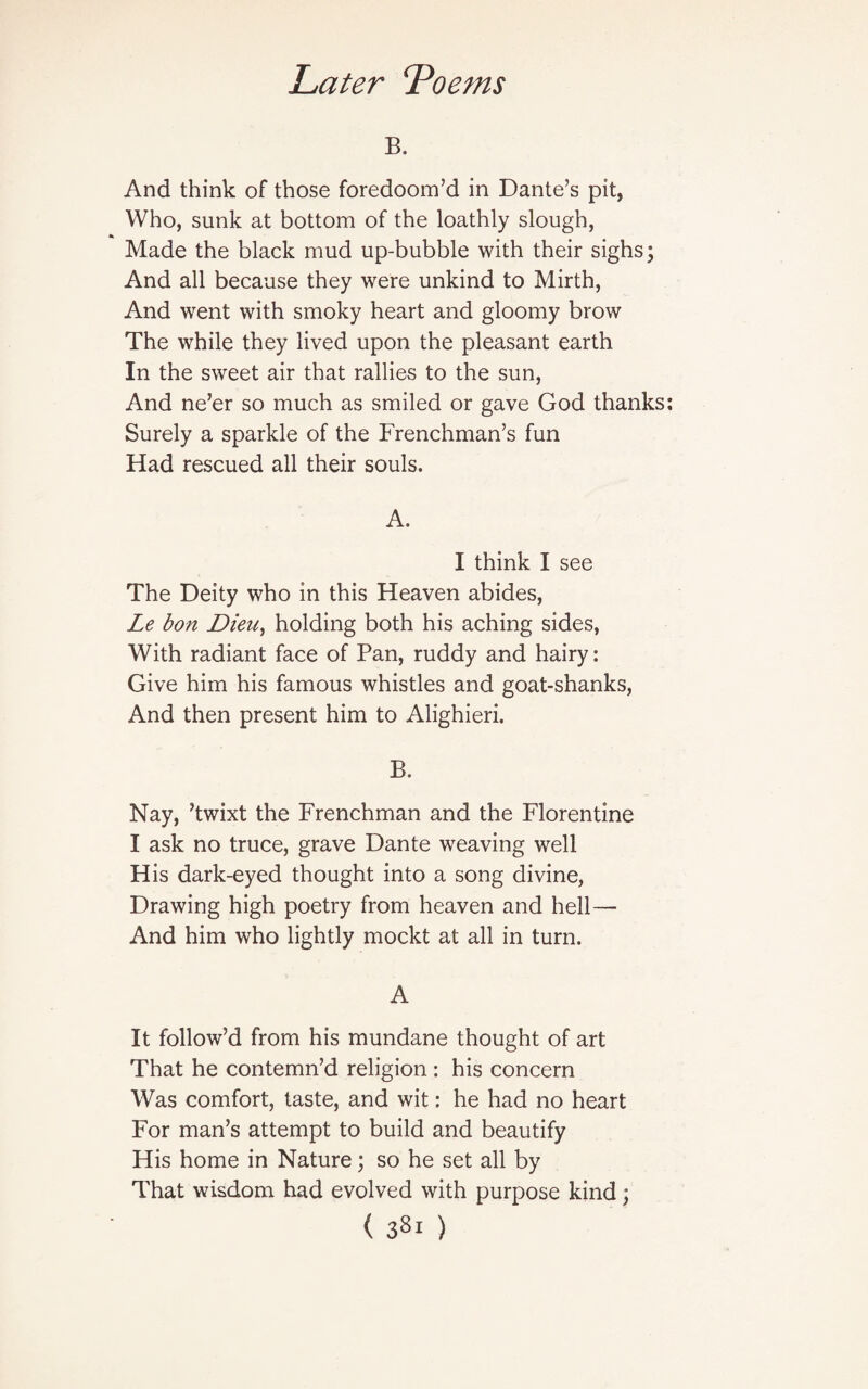 B. And think of those foredoom’d in Dante’s pit, Who, sunk at bottom of the loathly slough, Made the black mud up-bubble with their sighs; And all because they were unkind to Mirth, And went with smoky heart and gloomy brow The while they lived upon the pleasant earth In the sweet air that rallies to the sun, And ne’er so much as smiled or gave God thanks: Surely a sparkle of the Frenchman’s fun Had rescued all their souls. A. I think I see The Deity who in this Heaven abides, Le bon Dieu, holding both his aching sides, With radiant face of Pan, ruddy and hairy: Give him his famous whistles and goat-shanks, And then present him to Alighieri. B. Nay, ’twixt the Frenchman and the Florentine I ask no truce, grave Dante weaving well His dark-eyed thought into a song divine, Drawing high poetry from heaven and hell— And him who lightly mockt at all in turn. A It follow’d from his mundane thought of art That he contemn’d religion : his concern Was comfort, taste, and wit: he had no heart For man’s attempt to build and beautify His home in Nature; so he set all by That wisdom had evolved with purpose kind; ( 3Sl )