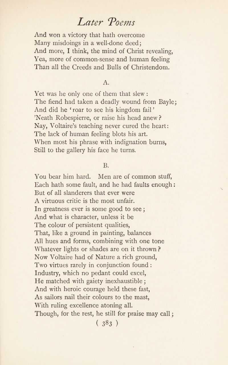 And won a victory that hath overcome Many misdoings in a well-done deed; And more, I think, the mind of Christ revealing, Yea, more of common-sense and human feeling Than all the Creeds and Bulls of Christendom. A. Yet was he only one of them that slew : The fiend had taken a deadly wound from Bayle; And did he ‘ roar to see his kingdom fail ’ ’Neath Robespierre, or raise his head anew ? Nay, Voltaire’s teaching never cured the heart: The lack of human feeling blots his art. When most his phrase with indignation burns, Still to the gallery his face he turns. B. You bear him hard. Men are of common stuff, Each hath some fault, and he had faults enough: But of all slanderers that ever were A virtuous critic is the most unfair. In greatness ever is some good to see; And what is character, unless it be The colour of persistent qualities, That, like a ground in painting, balances All hues and forms, combining with one tone Whatever lights or shades are on it thrown ? Now Voltaire had of Nature a rich ground, Two virtues rarely in conjunction found : Industry, which no pedant could excel, He matched with gaiety inexhaustible; And with heroic courage held these fast, As sailors nail their colours to the mast, With ruling excellence atoning all. Though, for the rest, he still for praise may call;