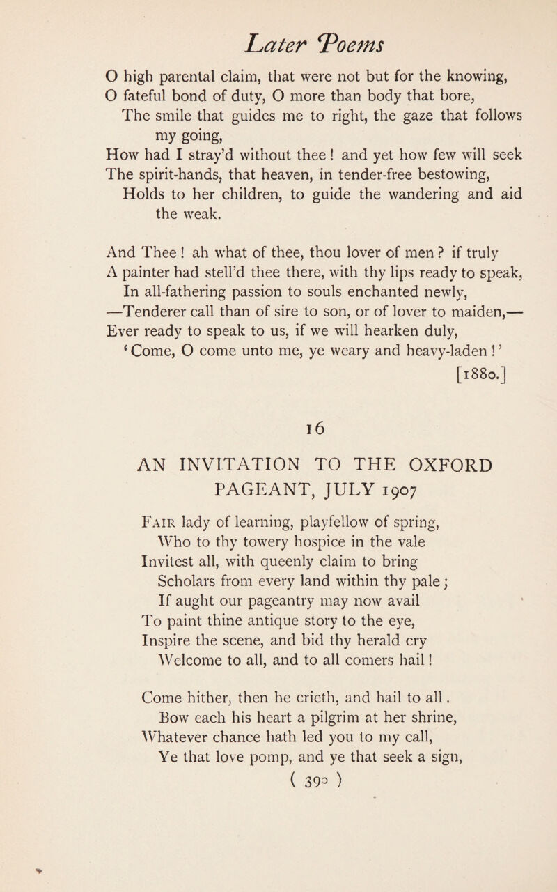 O high parental claim, that were not but for the knowing, O fateful bond of duty, O more than body that bore, The smile that guides me to right, the gaze that follows my going, How had I stray’d without thee! and yet how few will seek The spirit-hands, that heaven, in tender-free bestowing, Holds to her children, to guide the wandering and aid the weak. And Thee ! ah what of thee, thou lover of men ? if truly A painter had stell’d thee there, with thy lips ready to speak, In all-fathering passion to souls enchanted newly, —Tenderer call than of sire to son, or of lover to maiden,— Ever ready to speak to us, if we will hearken duly, ‘ Come, O come unto me, ye weary and heavy-laden ! ’ [1880.] 16 AN INVITATION TO THE OXFORD PAGEANT, JULY 1907 Fair lady of learning, playfellow of spring, Who to thy towery hospice in the vale Invitest all, with queenly claim to bring Scholars from every land within thy pale; If aught our pageantry may now avail To paint thine antique story to the eye, Inspire the scene, and bid thy herald cry Welcome to all, and to all comers hail! Come hither, then he crieth, and hail to all. Bow each his heart a pilgrim at her shrine, Whatever chance hath led you to my call, Ye that love pomp, and ye that seek a sign, (393)