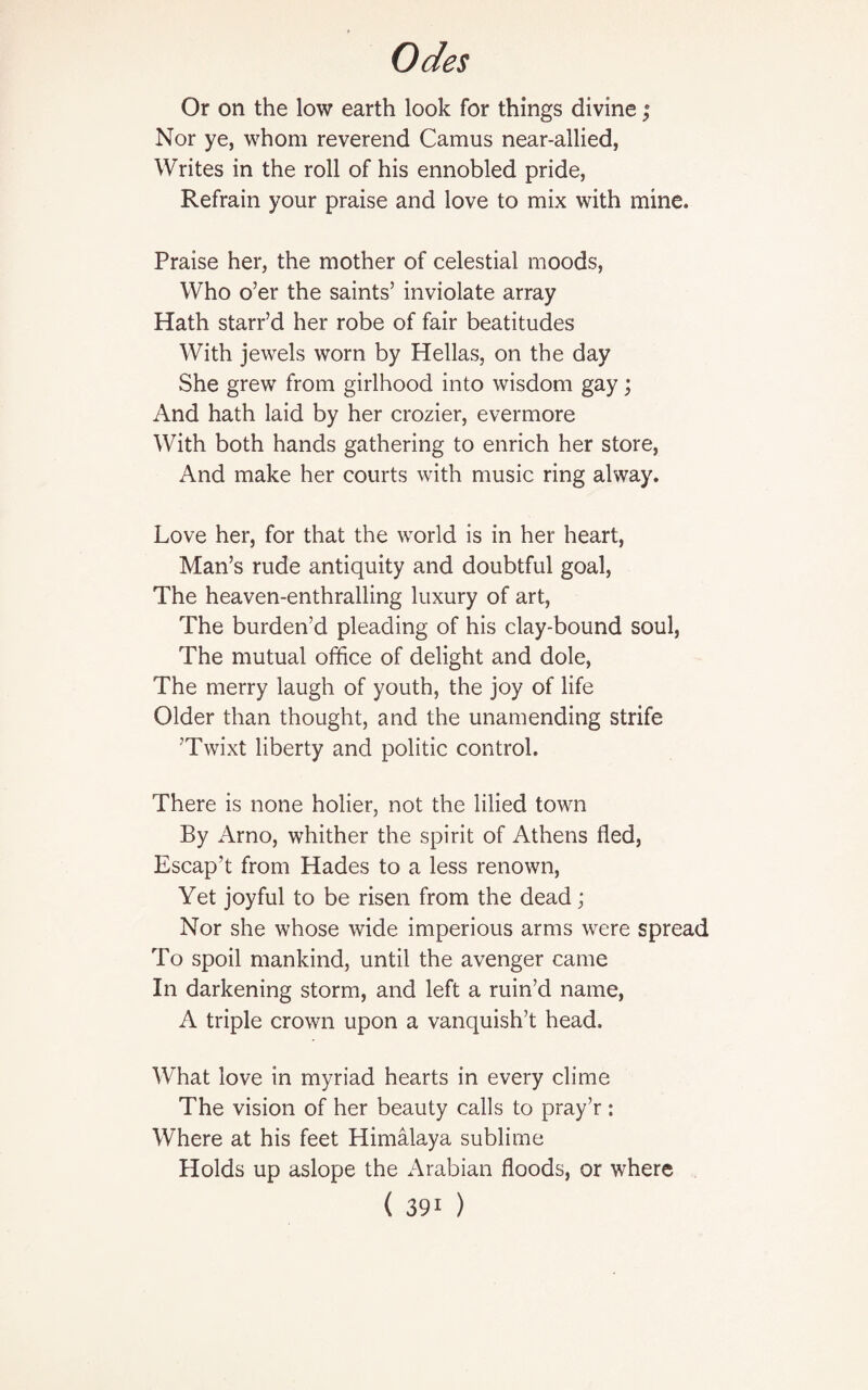 Or on the low earth look for things divine; Nor ye, whom reverend Camus near-allied, Writes in the roll of his ennobled pride, Refrain your praise and love to mix with mine. Praise her, the mother of celestial moods, Who o’er the saints’ inviolate array Hath starr’d her robe of fair beatitudes With jewels worn by Hellas, on the day She grew from girlhood into wisdom gay; And hath laid by her crozier, evermore With both hands gathering to enrich her store, And make her courts with music ring alway. Love her, for that the world is in her heart, Man’s rude antiquity and doubtful goal, The heaven-enthralling luxury of art, The burden’d pleading of his clay-bound soul, The mutual office of delight and dole, The merry laugh of youth, the joy of life Older than thought, and the unamending strife ’Twixt liberty and politic control. There is none holier, not the lilied town By Arno, whither the spirit of Athens fled, Escap’t from Hades to a less renown, Yet joyful to be risen from the dead; Nor she whose wide imperious arms were spread To spoil mankind, until the avenger came In darkening storm, and left a ruin’d name, A triple crown upon a vanquish’t head. What love in myriad hearts in every clime The vision of her beauty calls to pray’r : Where at his feet Himalaya sublime Holds up aslope the Arabian floods, or where