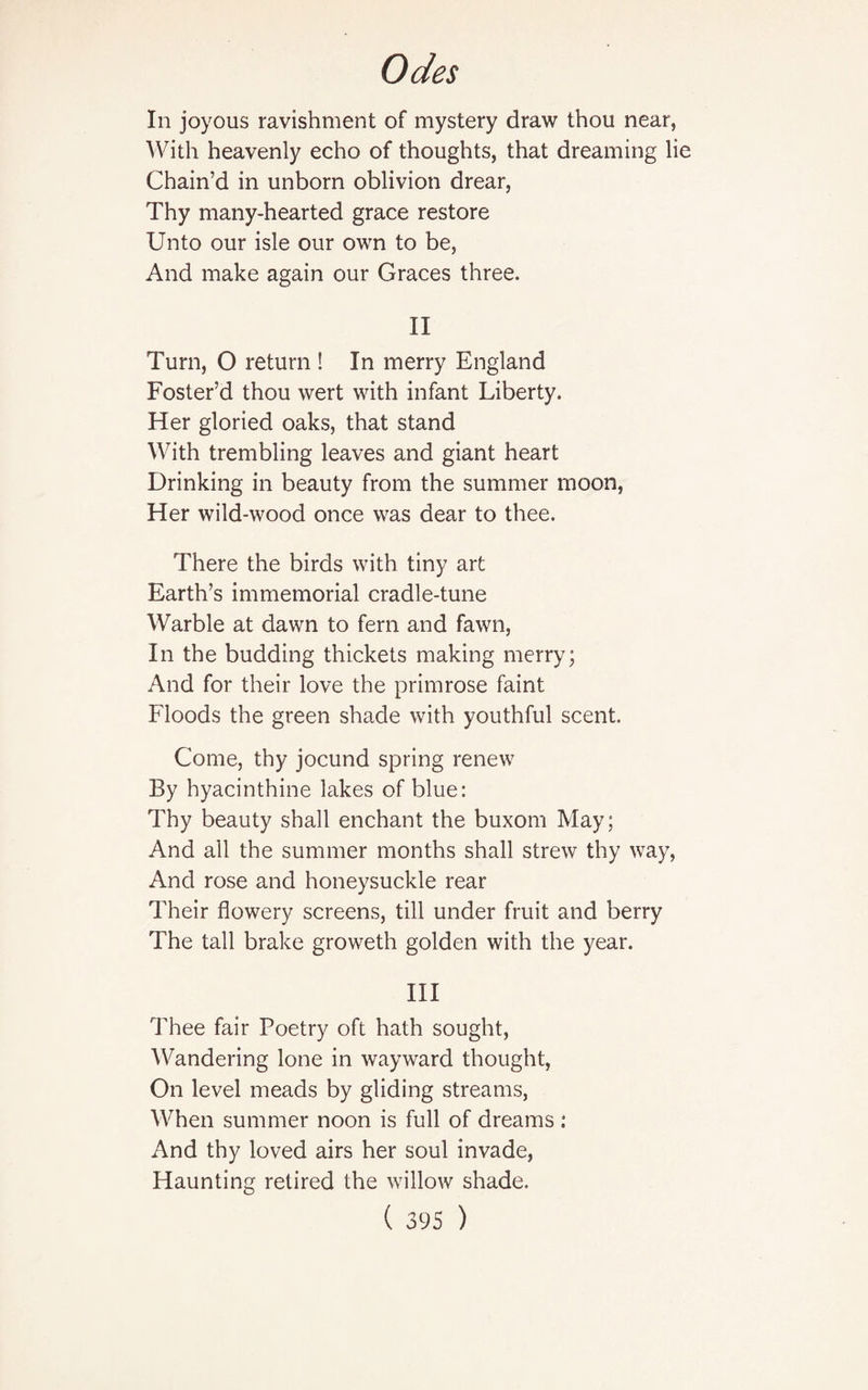 In joyous ravishment of mystery draw thou near, With heavenly echo of thoughts, that dreaming lie Chain’d in unborn oblivion drear, Thy many-hearted grace restore Unto our isle our own to be, And make again our Graces three. II Turn, O return ! In merry England Foster’d thou wert with infant Liberty. Her gloried oaks, that stand With trembling leaves and giant heart Drinking in beauty from the summer moon, Her wild-wood once was dear to thee. There the birds with tiny art Earth’s immemorial cradle-tune Warble at dawn to fern and fawn, In the budding thickets making merry; And for their love the primrose faint Floods the green shade with youthful scent. Come, thy jocund spring renew By hyacinthine lakes of blue: Thy beauty shall enchant the buxom May; And all the summer months shall strew thy way, And rose and honeysuckle rear Their flowery screens, till under fruit and berry The tall brake groweth golden with the year. III Thee fair Poetry oft hath sought, Wandering lone in wayward thought, On level meads by gliding streams, When summer noon is full of dreams : And thy loved airs her soul invade, Haunting retired the willow shade.