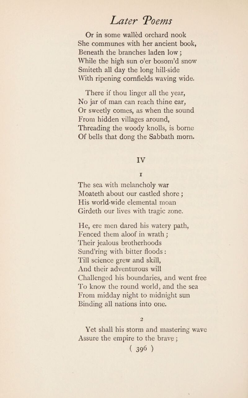 Or in some walled orchard nook She communes with her ancient book, Beneath the branches laden low; While the high sun o’er bosom’d snow Smiteth all day the long hill-side With ripening cornfields waving wide. There if thou linger all the year, No jar of man can reach thine ear, Or sweetly comes, as when the sound From hidden villages around, Threading the woody knolls, is borne Of bells that dong the Sabbath morn. IV i The sea with melancholy war Moateth about our castled shore; His world-wide elemental moan Girdeth our lives with tragic zone. He, ere men dared his watery path, Fenced them aloof in wrath ; Their jealous brotherhoods Sund’ring with bitter floods : Till science grew and skill, And their adventurous will Challenged his boundaries, and went free To know the round world, and the sea From midday night to midnight sun Binding all nations into one. Yet shall his storm and mastering wave Assure the empire to the brave;