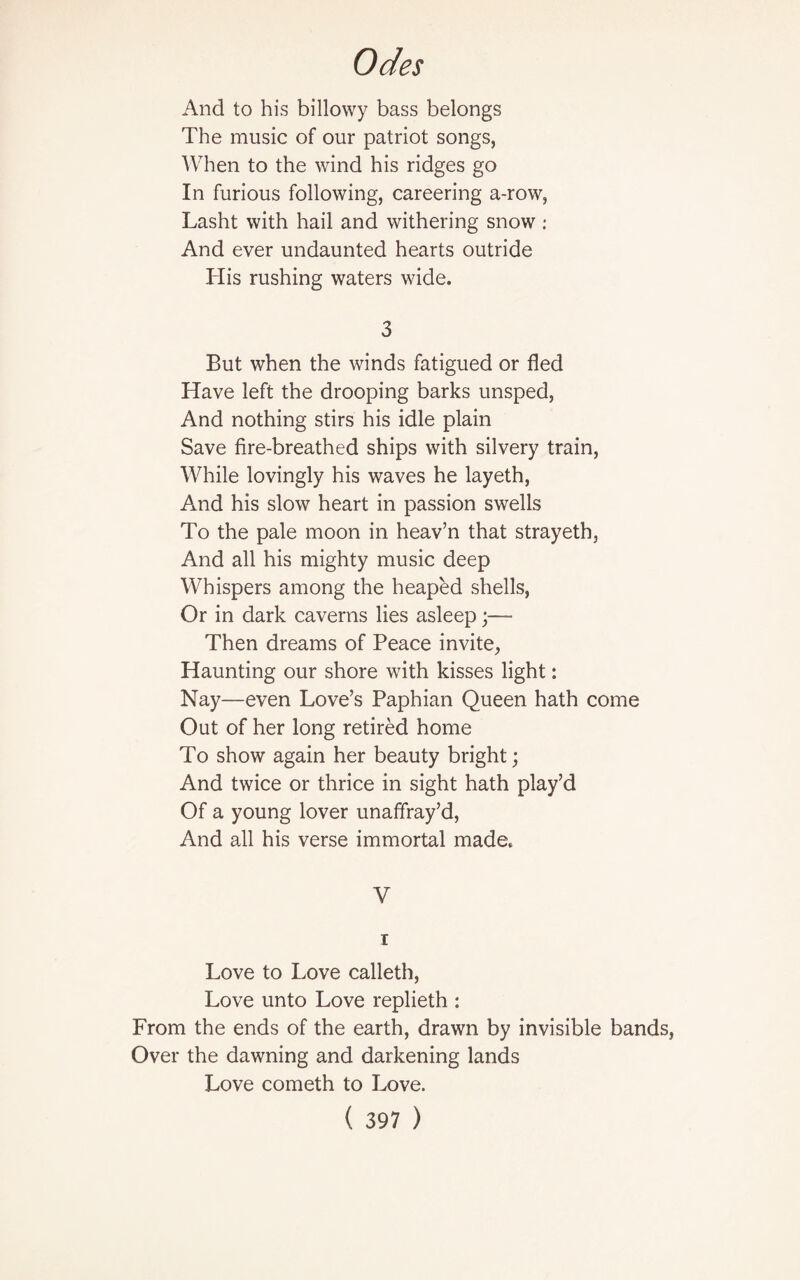 And to his billowy bass belongs The music of our patriot songs, When to the wind his ridges go In furious following, careering a-row, Lasht with hail and withering snow : And ever undaunted hearts outride His rushing waters wide. 3 But when the winds fatigued or fled Have left the drooping barks unsped, And nothing stirs his idle plain Save fire-breathed ships with silvery train, While lovingly his waves he layeth, And his slow heart in passion swells To the pale moon in heav’n that strayeth, And all his mighty music deep Whispers among the heaped shells, Or in dark caverns lies asleep;— Then dreams of Peace invite, Haunting our shore with kisses light: Nay—even Love’s Paphian Queen hath come Out of her long retired home To show again her beauty bright; And twice or thrice in sight hath play’d Of a young lover unaffray’d, And all his verse immortal made. V i Love to Love calleth, Love unto Love replieth : From the ends of the earth, drawn by invisible bands, Over the dawning and darkening lands Love cometh to Love.