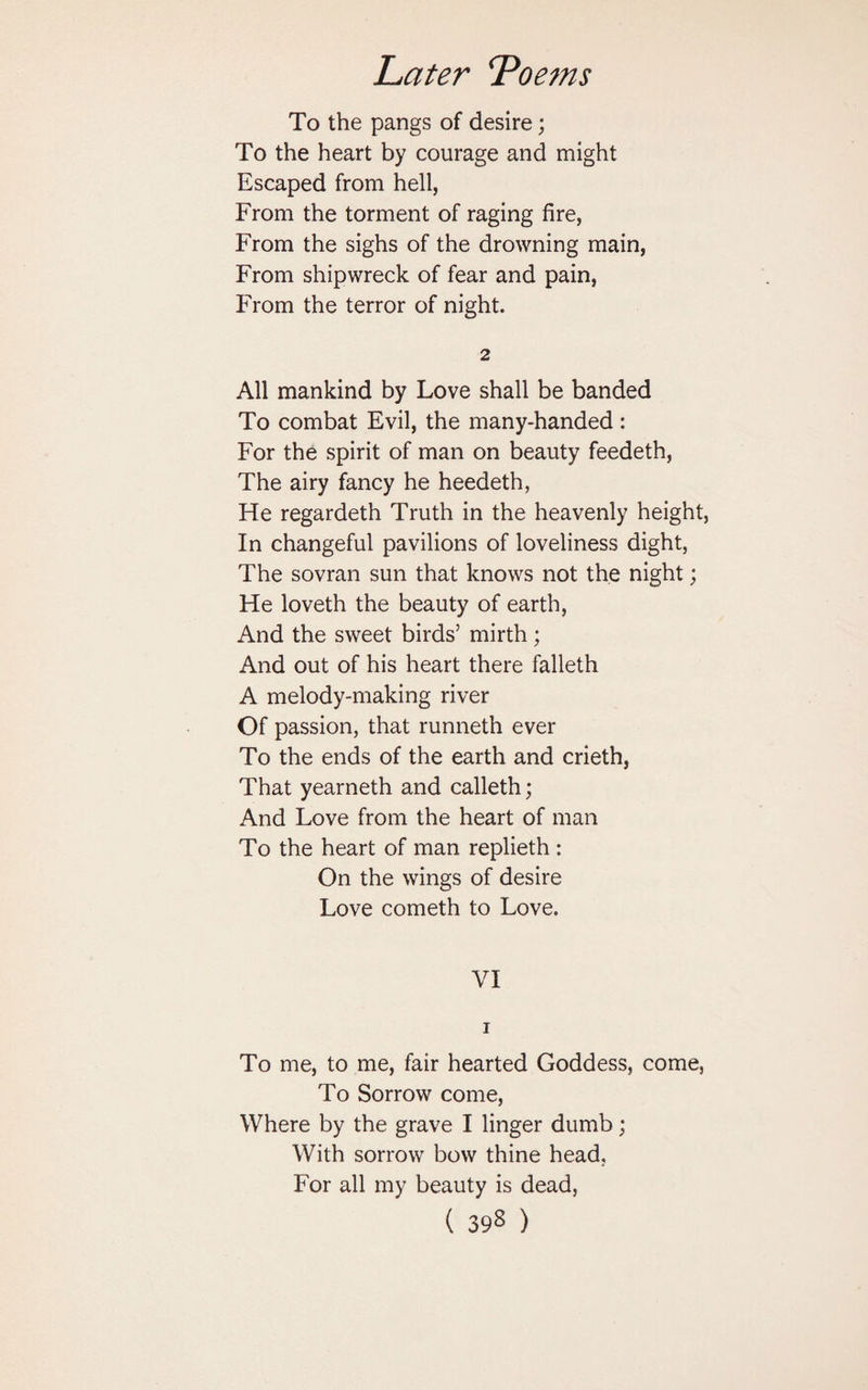 To the pangs of desire; To the heart by courage and might Escaped from hell, From the torment of raging fire, From the sighs of the drowning main, From shipwreck of fear and pain, From the terror of night. 2 All mankind by Love shall be banded To combat Evil, the many-handed : For the spirit of man on beauty feedeth, The airy fancy he heedeth, He regardeth Truth in the heavenly height, In changeful pavilions of loveliness dight, The sovran sun that knows not the night; He loveth the beauty of earth, And the sweet birds’ mirth; And out of his heart there falleth A melody-making river Of passion, that runneth ever To the ends of the earth and crieth, That yearneth and calleth; And Love from the heart of man To the heart of man replieth : On the wings of desire Love cometh to Love. VI i To me, to me, fair hearted Goddess, come, To Sorrow come, Where by the grave I linger dumb; With sorrow bow thine head. For all my beauty is dead, ( 39s )