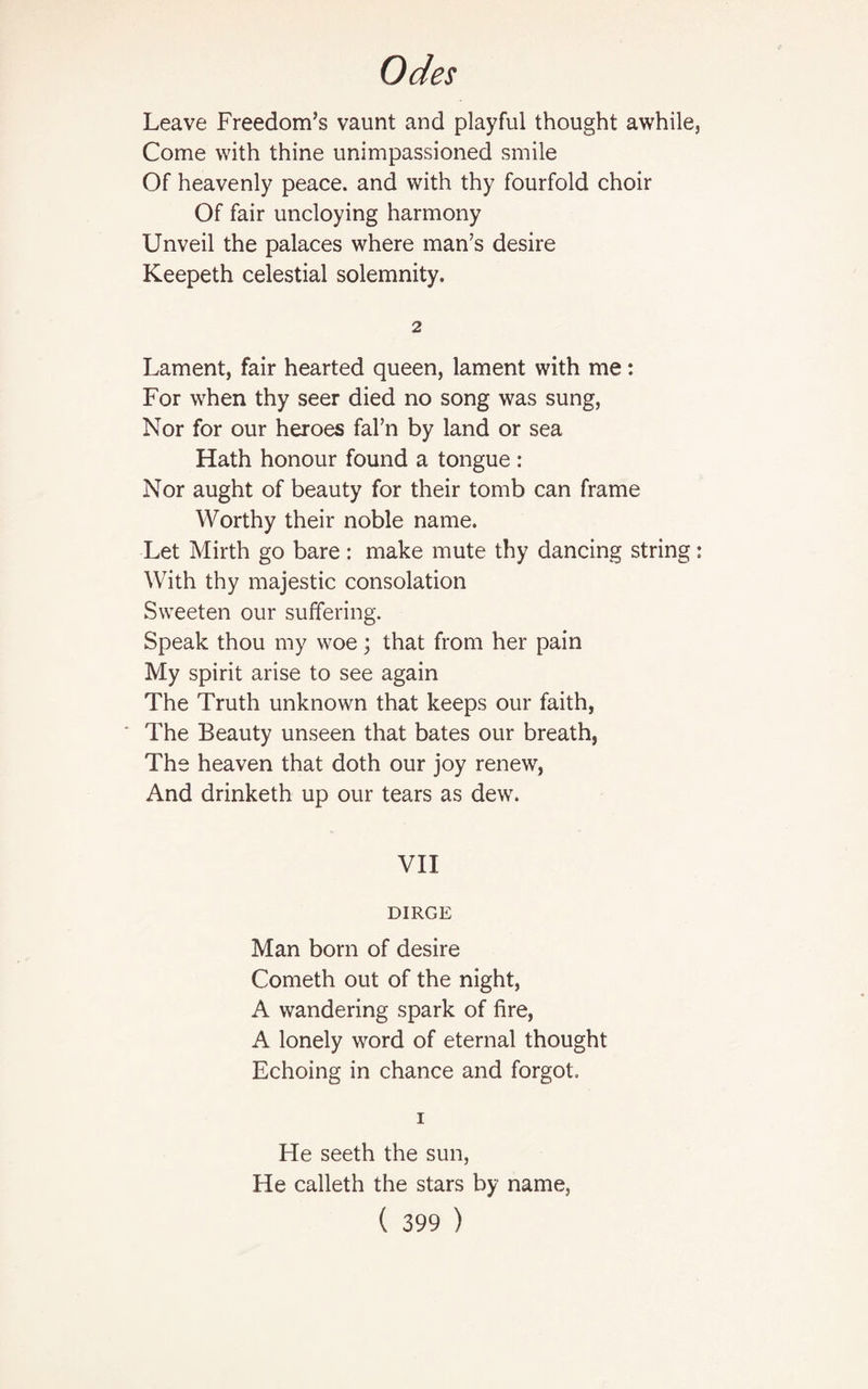 Leave Freedom’s vaunt and playful thought awhile, Come with thine unimpassioned smile Of heavenly peace, and with thy fourfold choir Of fair uncloying harmony Unveil the palaces where man’s desire Keepeth celestial solemnity. 2 Lament, fair hearted queen, lament with me: For when thy seer died no song was sung, Nor for our heroes fal’n by land or sea Hath honour found a tongue : Nor aught of beauty for their tomb can frame Worthy their noble name. Let Mirth go bare : make mute thy dancing string : With thy majestic consolation Sweeten our suffering. Speak thou my woe; that from her pain My spirit arise to see again The Truth unknown that keeps our faith, The Beauty unseen that bates our breath, The heaven that doth our joy renew, And drinketh up our tears as dew. VII DIRGE Man born of desire Cometh out of the night, A wandering spark of fire, A lonely word of eternal thought Echoing in chance and forgot. i He seeth the sun, He calleth the stars by name,