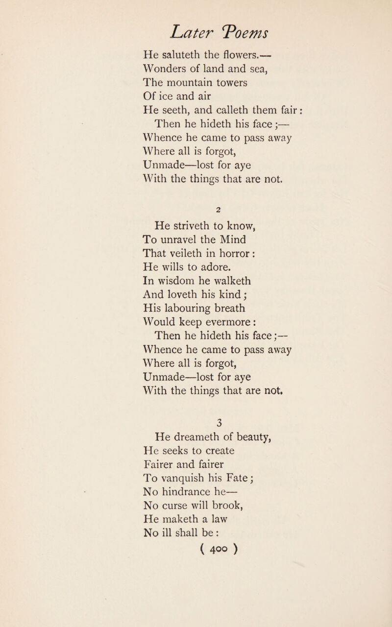 He saluteth the flowers.— Wonders of land and sea, The mountain towers Of ice and air He seeth, and calleth them fair Then he hideth his face;— Whence he came to pass away Where all is forgot, Unmade—lost for aye With the things that are not. 2 He striveth to know, To unravel the Mind That veileth in horror : He wills to adore. In wisdom he walketh And loveth his kind; His labouring breath Would keep evermore: Then he hideth his face;— Whence he came to pass away Where all is forgot, Unmade—lost for aye With the things that are not. 3 He dreameth of beauty, He seeks to create Fairer and fairer To vanquish his Fate; No hindrance he— No curse will brook, He maketh a law No ill shall be :