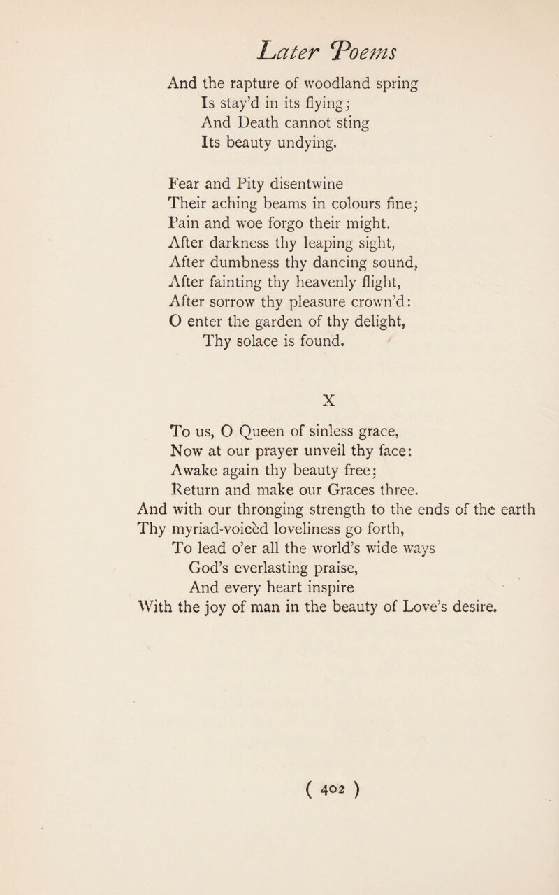 And the rapture of woodland spring Is stay’d in its flying; And Death cannot sting Its beauty undying. Fear and Pity disentwine Their aching beams in colours fine; Pain and woe forgo their might. After darkness thy leaping sight, After dumbness thy dancing sound, After fainting thy heavenly flight, After sorrow thy pleasure crown’d: O enter the garden of thy delight, Thy solace is found. X To us, O Queen of sinless grace, Now at our prayer unveil thy face: Awake again thy beauty free; Return and make our Graces three. And with our thronging strength to the ends of the earth Thy myriad-voiced loveliness go forth, To lead o’er all the world’s wide ways God’s everlasting praise, And every heart inspire With the joy of man in the beauty of Love’s desire.