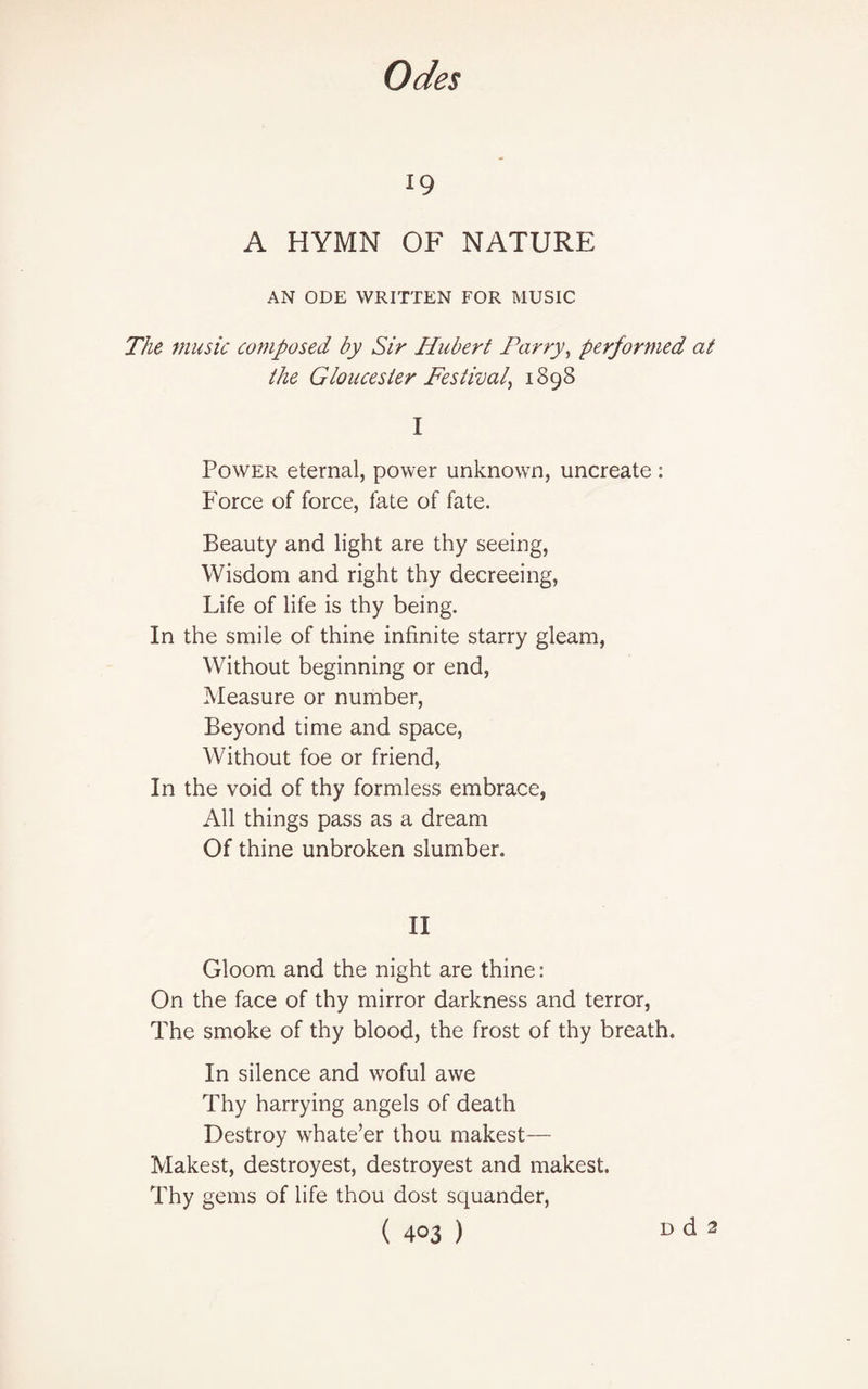 19 A HYMN OF NATURE AN ODE WRITTEN FOR MUSIC The music composed by Sir Hubert Parry, performed at the Gloucester Festival^ 1898 I Power eternal, power unknown, uncreate : Force of force, fate of fate. Beauty and light are thy seeing, Wisdom and right thy decreeing, Life of life is thy being. In the smile of thine infinite starry gleam, Without beginning or end, Measure or number, Beyond time and space, Without foe or friend, In the void of thy formless embrace, All things pass as a dream Of thine unbroken slumber. II Gloom and the night are thine: On the face of thy mirror darkness and terror, The smoke of thy blood, the frost of thy breath. In silence and woful awe Thy harrying angels of death Destroy wrhate’er thou makest— Makest, destroyest, destroyest and makest. Thy gems of life thou dost squander,