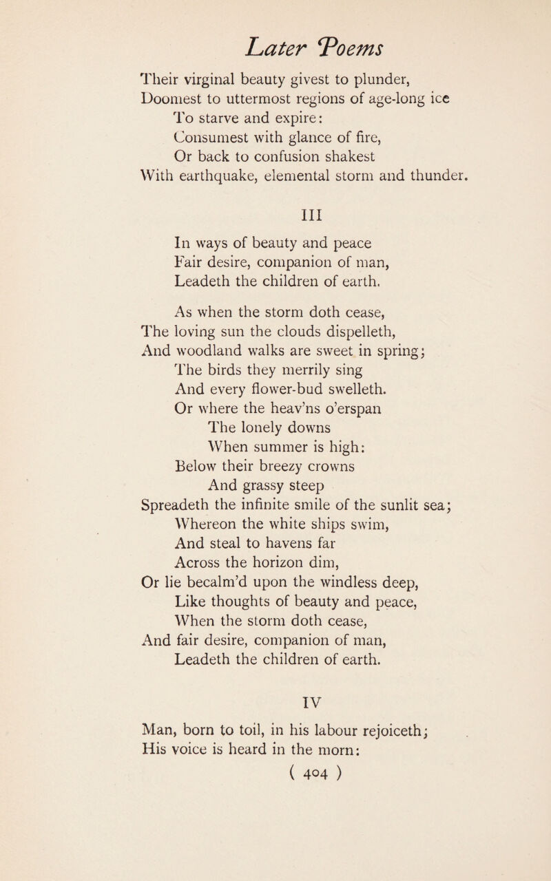 Their virginal beauty givest to plunder, Doomest to uttermost regions of age-long ice To starve and expire: Consumest with glance of fire, Or back to confusion shakest With earthquake, elemental storm and thunder. III In ways of beauty and peace Fair desire, companion of man, Leadeth the children of earth. As when the storm doth cease, The loving sun the clouds dispelleth, And woodland walks are sweet in spring; The birds they merrily sing And every flower-bud swelleth. Or where the heav’ns o’erspan The lonely downs When summer is high: Below their breezy crowns And grassy steep Spreadeth the infinite smile of the sunlit sea; Whereon the white ships swim, And steal to havens far Across the horizon dim, Or lie becalm’d upon the windless deep, Like thoughts of beauty and peace, When the storm doth cease, And fair desire, companion of man, Leadeth the children of earth. IV Man, born to toil, in his labour rejoiceth; His voice is heard in the morn: