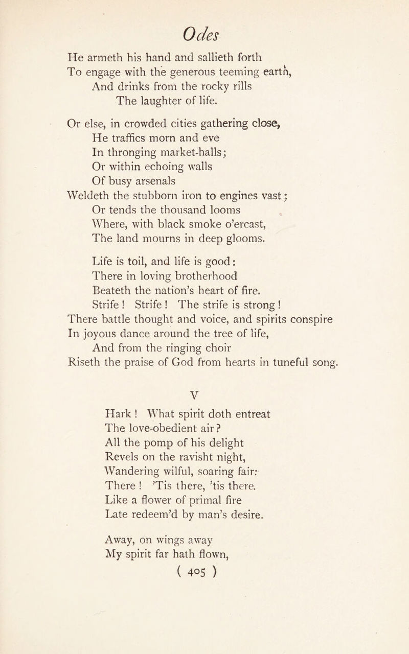 He armeth his hand and sallieth forth To engage with the generous teeming eartn, And drinks from the rocky rills The laughter of life. Or else, in crowded cities gathering close, He traffics morn and eve In thronging market-halls ; Or within echoing walls Of busy arsenals Weldeth the stubborn iron to engines vast; Or tends the thousand looms Where, with black smoke o’ercast, The land mourns in deep glooms. Life is toil, and life is good: There in loving brotherhood Beateth the nation’s heart of fire. Strife ! Strife ! The strife is strong ! There battle thought and voice, and spirits conspire In joyous dance around the tree of life, And from the ringing choir Riseth the praise of God from hearts in tuneful song. V Hark ! What spirit doth entreat The love-obedient air? All the pomp of his delight Revels on the ravisht night, Wandering wilful, soaring fair: There ! ’Tis there, ’tis there. Like a flower of primal fire Late redeem’d by man’s desire. Away, on wings away My spirit far hath flown,