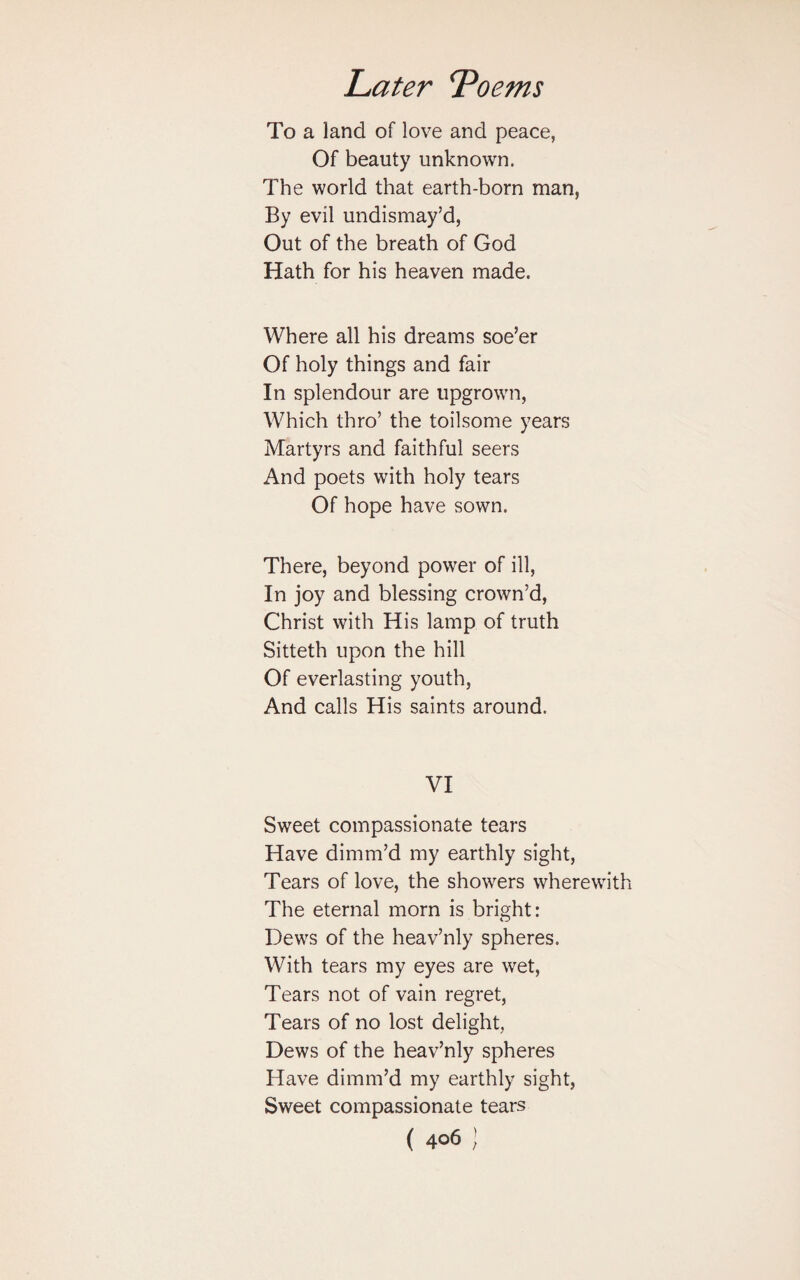 To a land of love and peace, Of beauty unknown. The world that earth-born man, By evil undismay’d, Out of the breath of God Hath for his heaven made. Where all his dreams soe’er Of holy things and fair In splendour are upgrown, Which thro’ the toilsome years Martyrs and faithful seers And poets with holy tears Of hope have sown. There, beyond power of ill, In joy and blessing crown’d, Christ with His lamp of truth Sitteth upon the hill Of everlasting youth, And calls His saints around. VI Sweet compassionate tears Have dimm’d my earthly sight, Tears of love, the showers wherewith The eternal morn is bright: Dews of the heav’nly spheres. With tears my eyes are wet, Tears not of vain regret, Tears of no lost delight, Dews of the heav’nly spheres Have dimm’d my earthly sight, Sweet compassionate tears (4°61