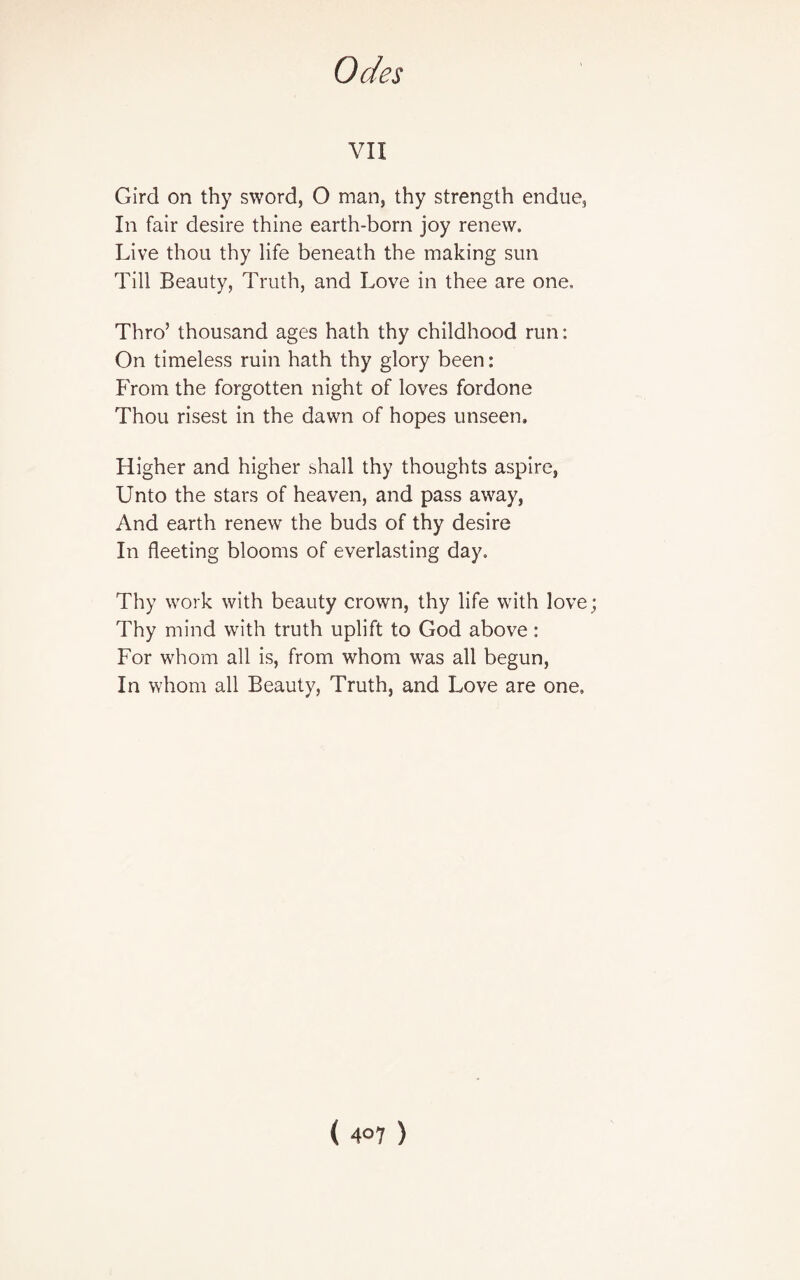 VII Gird on thy sword, O man, thy strength endue. In fair desire thine earth-born joy renew. Live thou thy life beneath the making sun Till Beauty, Truth, and Love in thee are one. Thro’ thousand ages hath thy childhood run: On timeless ruin hath thy glory been: From the forgotten night of loves fordone Thou risest in the dawn of hopes unseen. Higher and higher shall thy thoughts aspire, Unto the stars of heaven, and pass away, And earth renew the buds of thy desire In fleeting blooms of everlasting day. Thy work with beauty crown, thy life with love Thy mind with truth uplift to God above: For whom all is, from whom was all begun, In whom all Beauty, Truth, and Love are one.