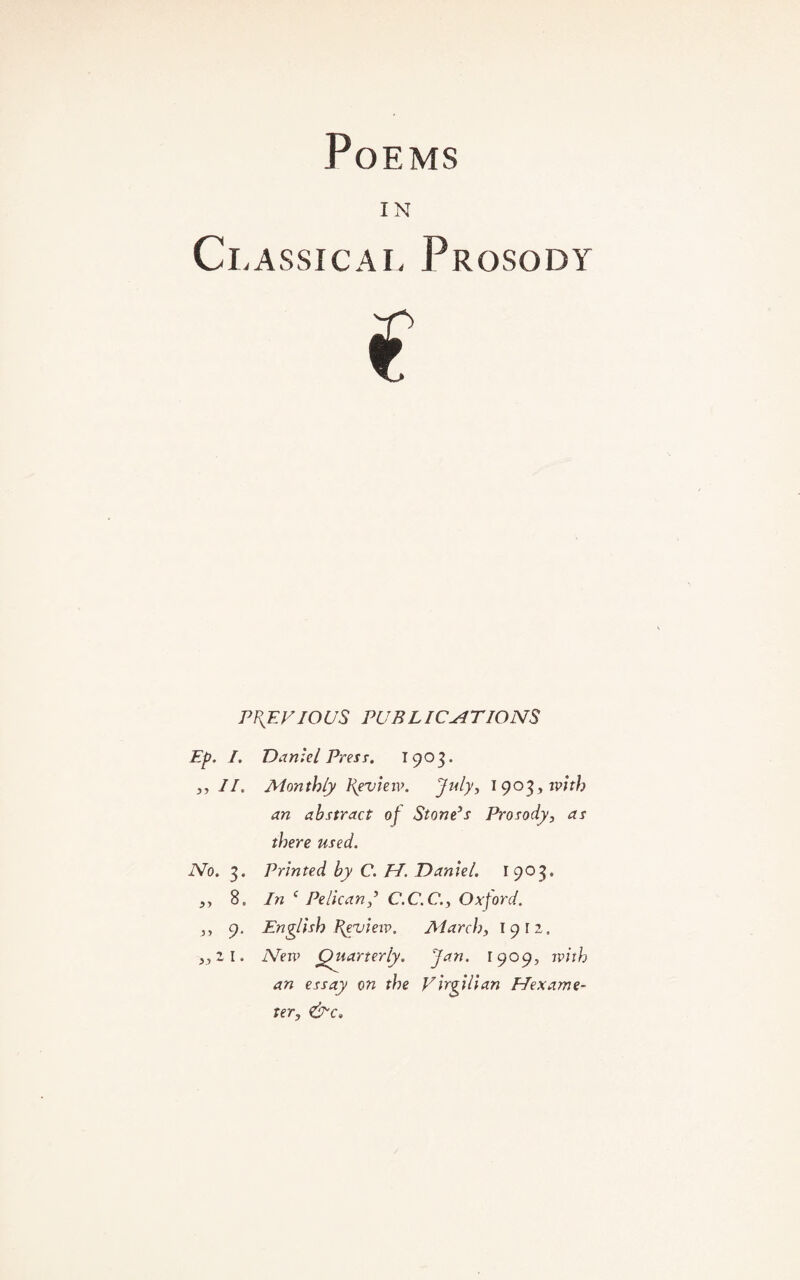 Poems IN Classical Prosody previous publications Ep. I. Daniel Press. 1903. ,, II. Monthly Review. July, 1903, with an abstract of Stone’s Prosody, as there used. No. 3. Printed by C. TI. Daniel. 1903. ,, 8„ In ( Pelican,’ C.C.C., Oxford. ,, 9. English Preview. March, 1912. ,,z l. New Quarterly. Jan. 1909, nnth an essay on the Virgilian Hexame¬ ter, &c.