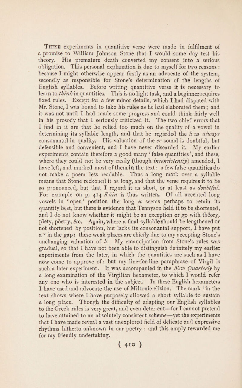 These experiments in quantitive verse were made in fulfilment of a promise to William Johnson Stone that I would some day test his theory. His premature death converted my consent into a serious obligation. This personal explanation is due to myself for two reasons : because I might otherwise appear firstly as an advocate of the system, secondly as responsible for Stone’s determination of the lengths of English syllables. Before writing quantitive verse it is necessary to learn to think in quantities. This is no light task, and a beginner requires fixed rules. Except for a few minor details, which I had disputed with Mr. Stone, I was bound to take his rules as he had elaborated them ; and it was not until I had made some progress and could think fairly well in his prosody that I seriously criticized it. The two chief errors that I find in it are that he relied too much on the quality of a vowel in determining its syllabic length, and that he regarded the h as always consonantal in quality. His valuation of the er sound is doubtful, but defensible and convenient, and I have never discarded it. My earlier experiments contain therefore a good many ‘false quantities’, and these, where they could not be very easily (though inconsistently) amended, I have left, and marked most of them in the text: a few false quantities do not make a poem less readable. Thus a long mark over a syllable means that Stone reckoned it as long, and that the verse requires it to be so pronounced, but that I regard it as short, or at least as doubtful. Eor example on p. 414 Ruin is thus written. Of all accented long vowels in ‘ open ’ position the long u seems perhaps to retain its quantity best, but there is evidence that Tennyson held it to be shortened, and I do not know whether it might be an exception or go with theory, piety, poetry, &c. Again, where a final syllable should be lengthened or not shortened by position, but lacks its consonantal support, I have put a v in the gap: these weak places are chiefly due to my accepting Stone’s unchanging valuation of h. My emancipation from Stone’s rules was gradual, so that I have not been able to distinguish definitely my earlier experiments from the later, in which the quantities are such as I have now come to approve of: but my line-for-line paraphrase of Virgil is such a later experiment. It was accompanied in the New Quarterly by a long examination of the Virgilian hexameter, to which I would refer any one who is interested in the subject. In these English hexameters I have used and advocate the use of Miltonic elision. The mark 1 in the text shows where I have purposely allowed a short syllable to sustain a long place. Though the difficulty of adapting our English syllables to the Greek rules is very great, and even deterrent—for I cannot pretend to have attained to an absolutely consistent scheme—yet the experiments that I have made reveal a vast unexplored field of delicate and expressive rhythms hitherto unknown in our poetry : and this amply rewarded me for my friendly undertaking.