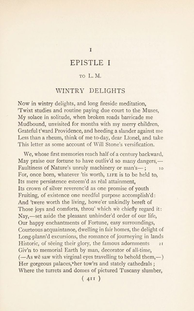 I EPISTLE I to L. M. WINTRY DELIGHTS Now in wintry delights, and long fireside meditation, ;Twixt studies and routine paying due court to the Muses, My solace in solitude, when broken roads barricade me Mudbound, unvisited for months with my merry children, Grateful t’ward Providence, and heeding a slander against me Less than a rheum, think of me to-day, dear Lionel, and take This letter as some account of Will Stone’s versification. We, whose first memories reach half of a century backward, May praise our fortune to have outliv’d so many dangers,— Faultiness of Nature’s unruly machinery or man’s—; 10 For, once born, whatever ’tis worth, life is to be held to, Its mere persistence esteem’d as real attainment, Its crown of silver reverenc’d as one promise of youth Fruiting, of existence one needful purpose accomplish’d: And ’twere worth the living, howe’er unkindly bereft of Those joys and comforts, throu’ which we chiefly regard it: Nay,—set aside the pleasant unhinder’d order of our life, Our happy enchantments of Fortune, easy surroundings, Courteous acquaintance, dwelling in fair homes, the delight of Long-plann’d excursions, the romance of journeying in lands Historic, of seeing their glory, the famous adornments 21 Giv’n to memorial Earth by man, decorator of all-time, (—As we saw with virginal eyes travelling to behold them,—) Her gorgeous palaces,vher tow’rs and stately cathedrals; Where the turrets and domes of pictured Tuscany slumber, ( 4” )