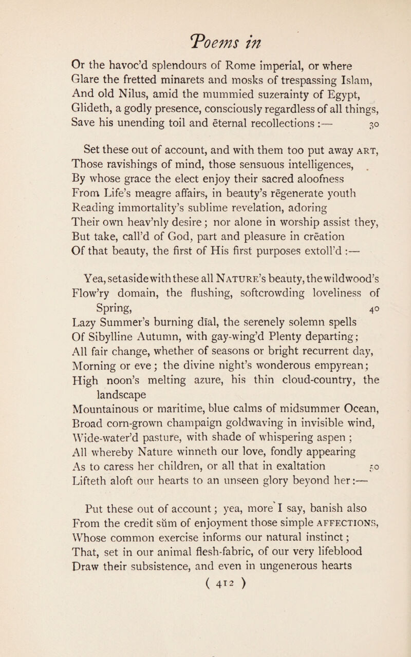 Or the havoc’d splendours of Rome imperial, or where Glare the fretted minarets and mosks of trespassing Islam, And old Nilus, amid the mummied suzerainty of Egypt, Glideth, a godly presence, consciously regardless of all things, Save his unending toil and eternal recollections :— 30 Set these out of account, and with them too put away art, Those ravishings of mind, those sensuous intelligences, By whose grace the elect enjoy their sacred aloofness From Life’s meagre affairs, in beauty’s regenerate youth Reading immortality’s sublime revelation, adoring Their own heav’nly desire; nor alone in worship assist they, But take, call’d of God, part and pleasure in creation Of that beauty, the first of His first purposes extoll’d Yea, setaside with these all Nature’s beauty, thewildwood’s Flow’ry domain, the flushing, softcrowding loveliness of Spring, 40 Lazy Summer’s burning dial, the serenely solemn spells Of Sibylline Autumn, with gay-wing’d Plenty departing; All fair change, whether of seasons or bright recurrent day, Morning or eve; the divine night’s wonderous empyrean; High noon’s melting azure, his thin cloud-country, the landscape Mountainous or maritime, blue calms of midsummer Ocean, Broad corn-grown champaign goldwaving in invisible wind, Wide-water’d pasture, with shade of whispering aspen ; All whereby Nature winneth our love, fondly appearing As to caress her children, or all that in exaltation 50 Lifteth aloft our hearts to an unseen glory beyond her:— Put these out of account; yea, more I say, banish also From the credit sum of enjoyment those simple affections, Whose common exercise informs our natural instinct; That, set in our animal flesh-fabric, of our very lifeblood Draw their subsistence, and even in ungenerous hearts