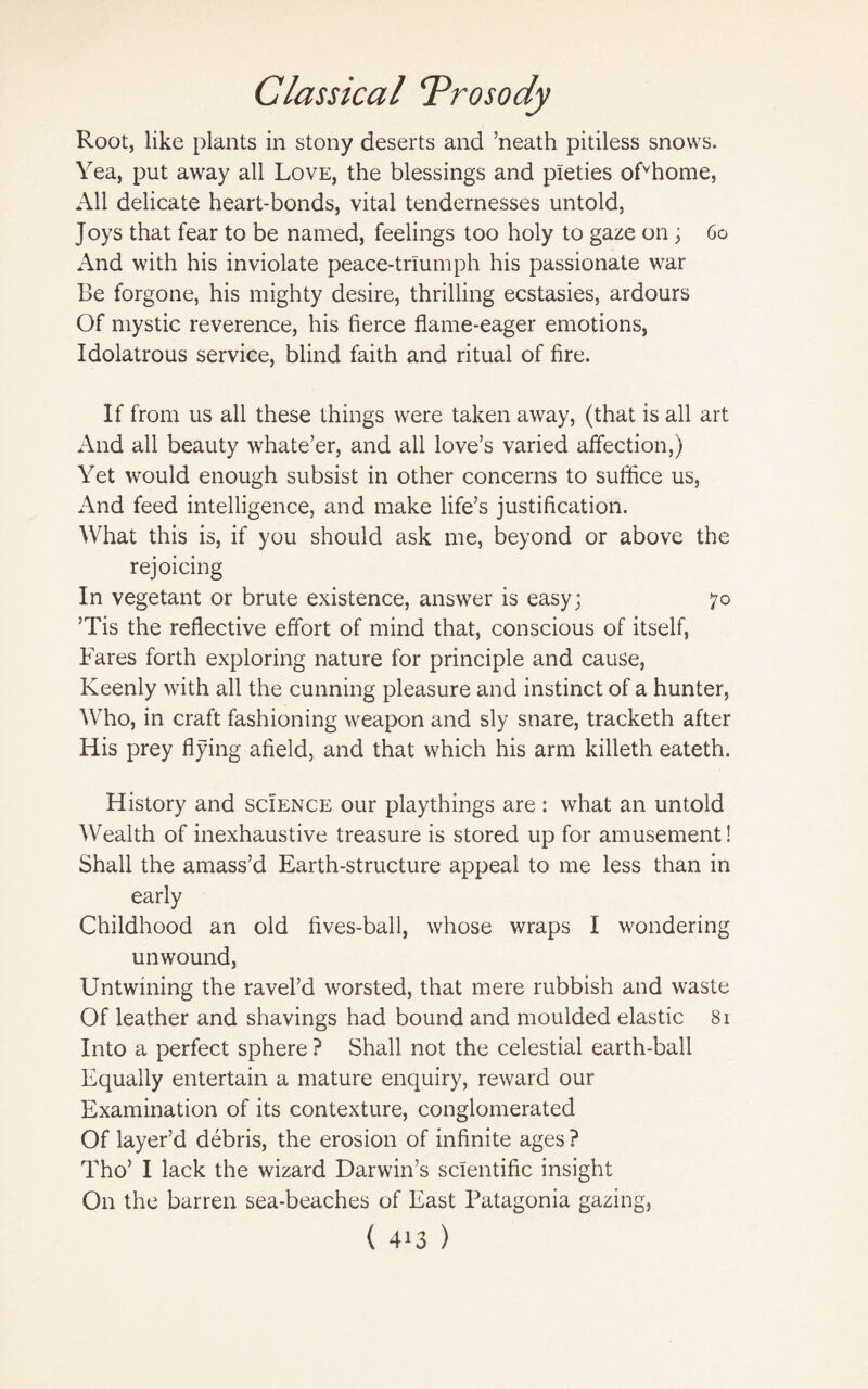 Root, like plants in stony deserts and ’neath pitiless snows. Yea, put away all Love, the blessings and pieties ofvhome, All delicate heart-bonds, vital tendernesses untold, Joys that fear to be named, feelings too holy to gaze on; 60 And with his inviolate peace-triumph his passionate war Be forgone, his mighty desire, thrilling ecstasies, ardours Of mystic reverence, his fierce flame-eager emotions, Idolatrous service, blind faith and ritual of fire. If from us all these things were taken away, (that is all art And all beauty whate’er, and all love’s varied affection,) Yet would enough subsist in other concerns to suffice us, And feed intelligence, and make life’s justification. What this is, if you should ask me, beyond or above the rejoicing In vegetant or brute existence, answer is easy; 70 ’Tis the reflective effort of mind that, conscious of itself, Fares forth exploring nature for principle and cause, Keenly with all the cunning pleasure and instinct of a hunter, Who, in craft fashioning weapon and sly snare, tracketh after His prey flying afield, and that which his arm killeth eateth. History and science our playthings are : what an untold Wealth of inexhaustive treasure is stored up for amusement! Shall the amass’d Earth-structure appeal to me less than in early Childhood an old fives-ball, whose wraps I wondering unwound, Untwining the ravel’d worsted, that mere rubbish and waste Of leather and shavings had bound and moulded elastic 81 Into a perfect sphere ? Shall not the celestial earth-ball Equally entertain a mature enquiry, reward our Examination of its contexture, conglomerated Of layer’d debris, the erosion of infinite ages ? Tho’ I lack the wizard Darwin’s scientific insight On the barren sea-beaches of East Patagonia gazing,