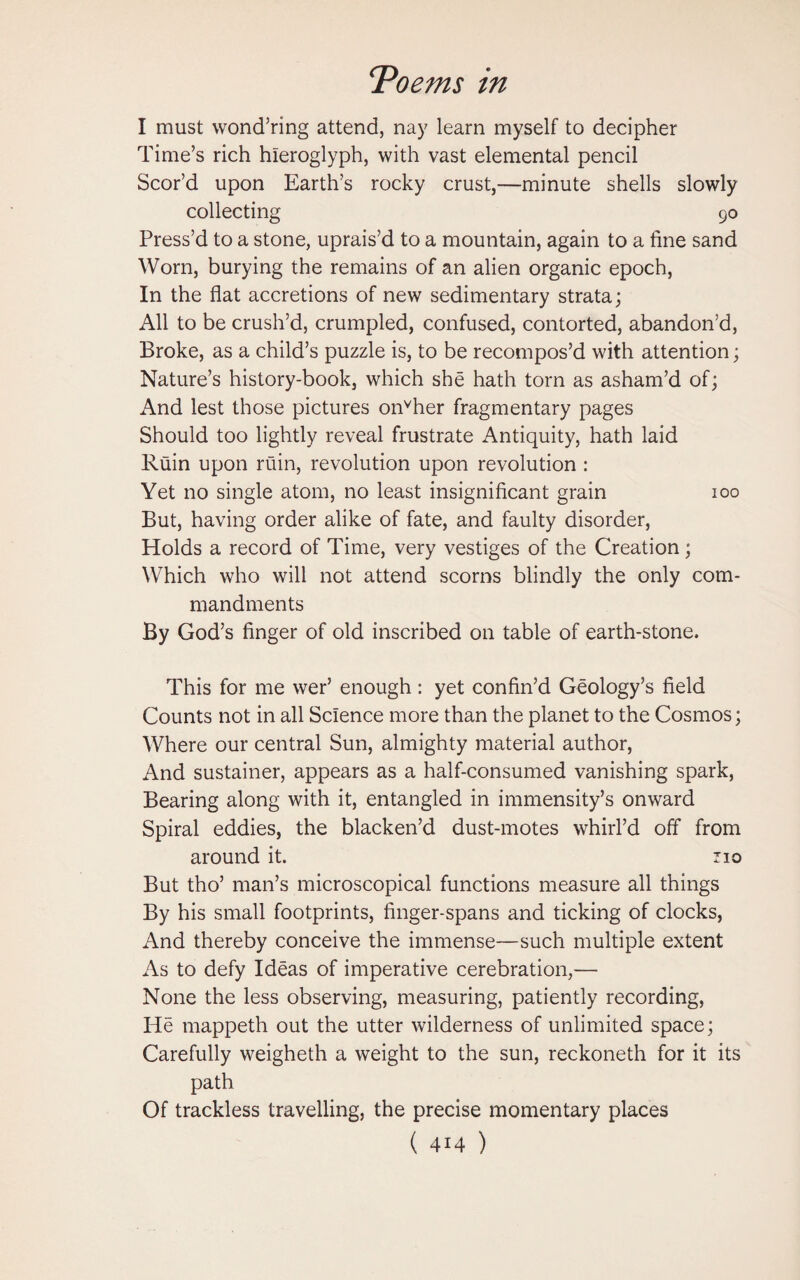 I must wond’ring attend, nay learn myself to decipher Time’s rich hieroglyph, with vast elemental pencil Scor’d upon Earth’s rocky crust,—minute shells slowly collecting 90 Press’d to a stone, uprais’d to a mountain, again to a fine sand Worn, burying the remains of an alien organic epoch, In the flat accretions of new sedimentary strata; All to be crush’d, crumpled, confused, contorted, abandon’d, Broke, as a child’s puzzle is, to be recompos’d with attention; Nature’s history-book, which she hath tom as asham’d of; And lest those pictures onvher fragmentary pages Should too lightly reveal frustrate Antiquity, hath laid Ruin upon ruin, revolution upon revolution : Yet no single atom, no least insignificant grain 100 But, having order alike of fate, and faulty disorder, Holds a record of Time, very vestiges of the Creation; Which who will not attend scorns blindly the only com¬ mandments By God’s finger of old inscribed on table of earth-stone. This for me wer’ enough: yet confin’d Geology’s field Counts not in all Science more than the planet to the Cosmos; Where our central Sun, almighty material author, And sustainer, appears as a half-consumed vanishing spark, Bearing along with it, entangled in immensity’s onward Spiral eddies, the blacken’d dust-motes whirl’d off from around it. no But tho’ man’s microscopical functions measure all things By his small footprints, finger-spans and ticking of clocks, And thereby conceive the immense—such multiple extent As to defy Ideas of imperative cerebration,— None the less observing, measuring, patiently recording, He mappeth out the utter wilderness of unlimited space; Carefully weigheth a weight to the sun, reckoneth for it its path Of trackless travelling, the precise momentary places