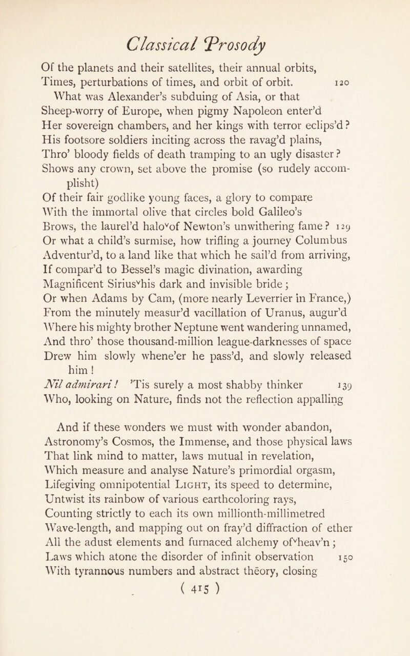 Of the planets and their satellites, their annual orbits, Times, perturbations of times, and orbit of orbit. 120 What was Alexander’s subduing of Asia, or that Sheep-worry of Europe, when pigmy Napoleon enter’d Her sovereign chambers, and her kings with terror eclips’d ? His footsore soldiers inciting across the ravag’d plains, Thro’ bloody fields of death tramping to an ugly disaster ? Shows any crown, set above the promise (so rudely accom- plisht) Of their fair godlike young faces, a glory to compare With the immortal olive that circles bold Galileo’s Brows, the laurel’d halovof Newton’s unwithering fame? 129 Or what a child’s surmise, how trifling a journey Columbus Adventur’d, to a land like that which he sail’d from arriving, If compar’d to Bessel’s magic divination, awarding Magnificent Siriusvhis dark and invisible bride; Or when Adams by Cam, (more nearly Leverrier in France,) From the minutely measur’d vacillation of Uranus, augur’d Where his mighty brother Neptune went wandering unnamed, And thro’ those thousand-million league-darknesses of space Drew him slowly whene’er he pass’d, and slowly released him ! Nil admirari! ’Tis surely a most shabby thinker 139 Who, looking on Nature, finds not the reflection appalling And if these wonders we must with wonder abandon, Astronomy’s Cosmos, the Immense, and those physical laws That link mind to matter, laws mutual in revelation, Which measure and analyse Nature’s primordial orgasm, Lifegiving omnipotential Light, its speed to determine, Untwist its rainbow of various earthcoloring rays, Counting strictly to each its own millionth-millimetred Wave-length, and mapping out on fray’d diffraction of ether All the adust elements and furnaced alchemy ofvheav’n; Laws which atone the disorder of infinit observation 150 With tyrannous numbers and abstract theory, closing