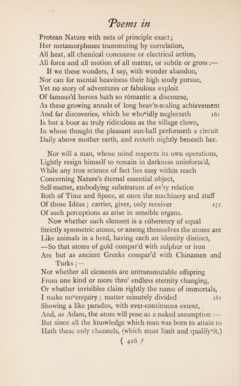 Protean Nature with nets of principle exact; Her metamorphoses transmuting by correlation, All heat, all chemical concourse or electrical action, All force and all motion of all matter, or subtle or gross:— If we these wonders, I say, with wonder abandon, Nor can for mental heaviness their high study pursue, Yet no story of adventures or fabulous exploit Of famous’d heroes hath so romantic a discourse, As these growing annals of long heav’n-scaling achievement And far discoveries, which he whovidly neglecteth 161 Is but a boor as truly ridiculous as the village clown, In whose thought the pleasant sun-ball performeth a circuit Daily above mother earth, and resteth nightly beneath her. Nor will a man, whose mind respects its own operations, Lightly resign himself to remain in darkness uninform’d, While any true science of fact lies easy within reach Concerning Nature’s eternal essential object, Self-matter, embodying substratum of ev’ry relation Both of Time and Space, at once the machinery and stuff Of those Ideas ; carrier, giver, only receiver 171 Of such perceptions as arise in sensible organs. Now whether each element is a coherency of equal Strictly symmetric atoms, or among themselves the atoms are Like animals in a herd, having each an identity distinct, —So that atoms of gold compar’d with sulphur or iron Are but as ancient Greeks compar’d with Chinamen and Turks;— Nor whether all elements are untransmutable offspring From one kind or more thro’ endless eternity changing, Or whether invisibles claim rightly the name of immortals, I make novenquiry ; matter minutely divided 1S1 Showing a like paradox, with ever-continuous extent, And, as Adam, the atom will pose as a naked assumption But since all the knowledge which man was born to attain to Hath these only channels, (which must limit and qualifyvit,)