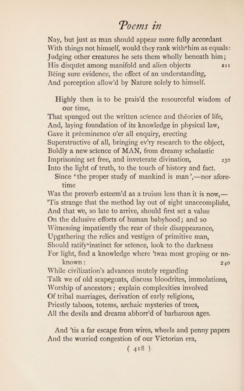 Nay, but just as man should appear more fully accordant With things not himself, would they rank withvhim as equals: Judging other creatures he sets them wholly beneath him; His disquiet among manifold and alien objects 221 Being sure evidence, the effect of an understanding, And perception allow’d by Nature solely to himself. Highly then is to be prais’d the resourceful wisdom of our time, That spunged out the written science and theories of life, And, laying foundation of its knowledge in physical law, Gave it preeminence o’er all enquiry, erecting Superstructive of all, bringing ev’ry research to the object, Boldly a new science of MAN, from dreamy scholastic Imprisoning set free, and inveterate divination, 230 Into the light of truth, to the touch of history and fact. Since c the proper study of mankind is man ’,—nor afore¬ time Was the proverb esteem’d as a truism less than it is now,— ’Tis strange that the method lay out of sight unaccomplisht, And that we, so late to arrive, should first set a value On the delusive efforts of human babyhood; and so Witnessing impatiently the rear of their disappearance, Upgathering the relics and vestiges of primitive man, Should ratifyvinstinct for science, look to the darkness For light, find a knowledge where ’twas most groping or un¬ known : 240 While civilization’s advances mutely regarding Talk we of old scapegoats, discuss bloodrites, immolations, Worship of ancestors; explain complexities involved Of tribal marriages, derivation of early religions, Priestly taboos, totems, archaic mysteries of trees, All the devils and dreams abhorr’d of barbarous ages. And ’tis a far escape from wires, wheels and penny papers And the worried congestion of our Victorian era,
