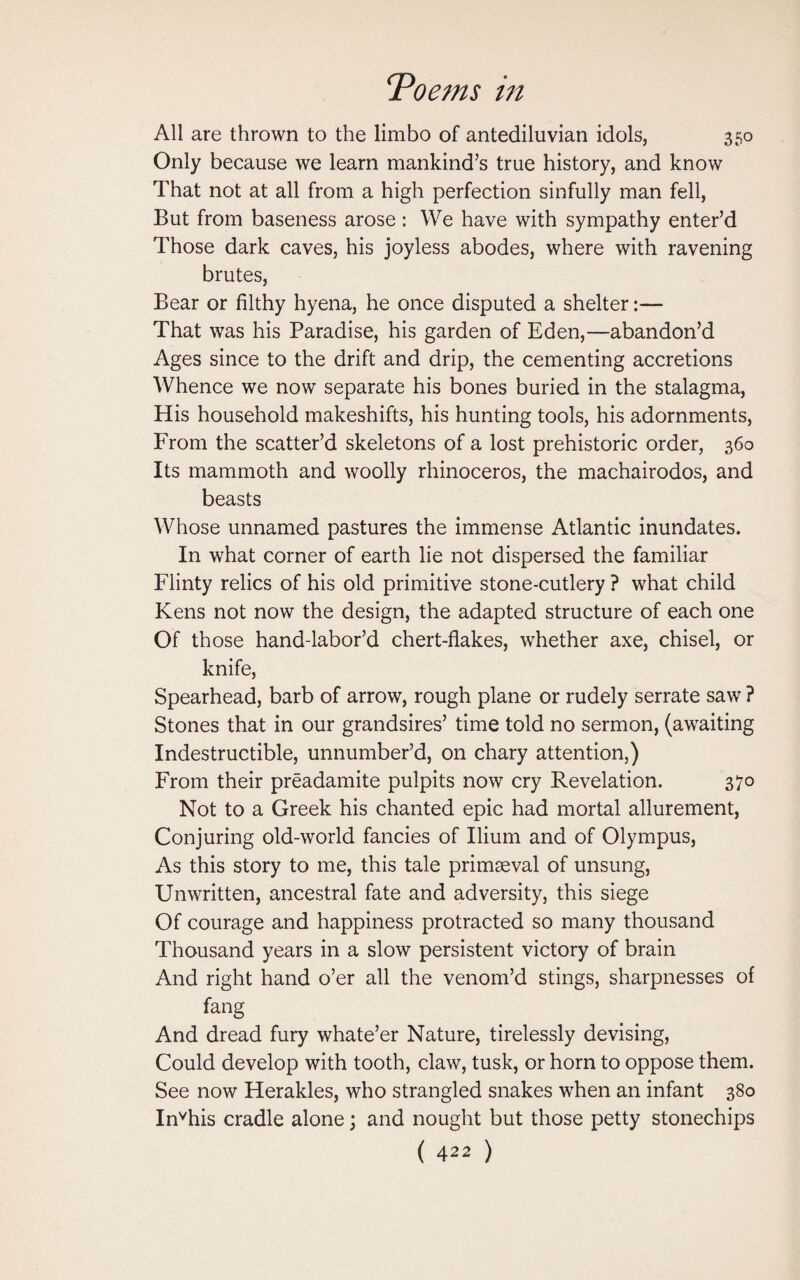 All are thrown to the limbo of antediluvian idols, 350 Only because we learn mankind’s true history, and know That not at all from a high perfection sinfully man fell, But from baseness arose: We have with sympathy enter’d Those dark caves, his joyless abodes, where with ravening brutes, Bear or filthy hyena, he once disputed a shelter:— That was his Paradise, his garden of Eden,—abandon’d Ages since to the drift and drip, the cementing accretions Whence we now separate his bones buried in the stalagma, His household makeshifts, his hunting tools, his adornments, From the scatter’d skeletons of a lost prehistoric order, 360 Its mammoth and woolly rhinoceros, the machairodos, and beasts Whose unnamed pastures the immense Atlantic inundates. In what corner of earth lie not dispersed the familiar Flinty relics of his old primitive stone-cutlery ? what child Kens not now the design, the adapted structure of each one Of those hand-labor’d chert-flakes, whether axe, chisel, or knife, Spearhead, barb of arrow, rough plane or rudely serrate saw ? Stones that in our grandsires’ time told no sermon, (awaiting Indestructible, unnumber’d, on chary attention,) From their preadamite pulpits now cry Revelation. 370 Not to a Greek his chanted epic had mortal allurement, Conjuring old-world fancies of Ilium and of Olympus, As this story to me, this tale primaeval of unsung, Unwritten, ancestral fate and adversity, this siege Of courage and happiness protracted so many thousand Thousand years in a slow persistent victory of brain And right hand o’er all the venom’d stings, sharpnesses of fang And dread fury whate’er Nature, tirelessly devising, Could develop with tooth, claw, tusk, or horn to oppose them. See now Herakles, who strangled snakes when an infant 380 Invhis cradle alone; and nought but those petty stonechips