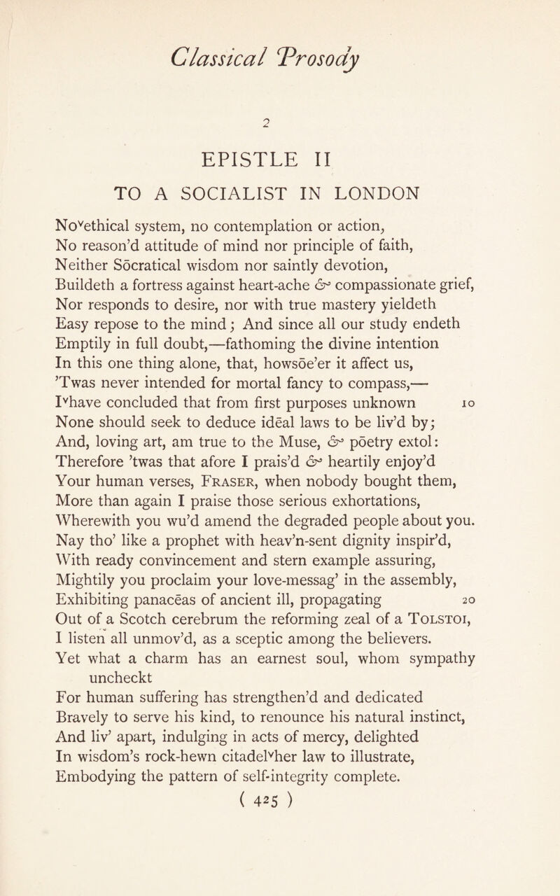 0 A. EPISTLE II TO A SOCIALIST IN LONDON Novethical system, no contemplation or action, No reason’d attitude of mind nor principle of faith, Neither Socratical wisdom nor saintly devotion, Buildeth a fortress against heart-ache <5^ compassionate grief, Nor responds to desire, nor with true mastery yieldeth Easy repose to the mind; And since all our study endeth Emptily in full doubt,—fathoming the divine intention In this one thing alone, that, howsoe’er it affect us, ’Twas never intended for mortal fancy to compass,— Ivhave concluded that from first purposes unknown 10 None should seek to deduce ideal laws to be liv’d by; And, loving art, am true to the Muse, &• poetry extol: Therefore ’twas that afore I prais’d heartily enjoy’d Your human verses, Fraser, when nobody bought them, More than again I praise those serious exhortations, Wherewith you wu’d amend the degraded people about you. Nay tho’ like a prophet with heav’n-sent dignity inspir’d, With ready convincement and stern example assuring, Mightily you proclaim your love-messag’ in the assembly, Exhibiting panaceas of ancient ill, propagating 20 Out of a Scotch cerebrum the reforming zeal of a Tolstoi, I listen all unmov’d, as a sceptic among the believers. Yet what a charm has an earnest soul, whom sympathy uncheckt For human suffering has strengthen’d and dedicated Bravely to serve his kind, to renounce his natural instinct, And liv’ apart, indulging in acts of mercy, delighted In wisdom’s rock-hewn citadelvher law to illustrate, Embodying the pattern of self-integrity complete.