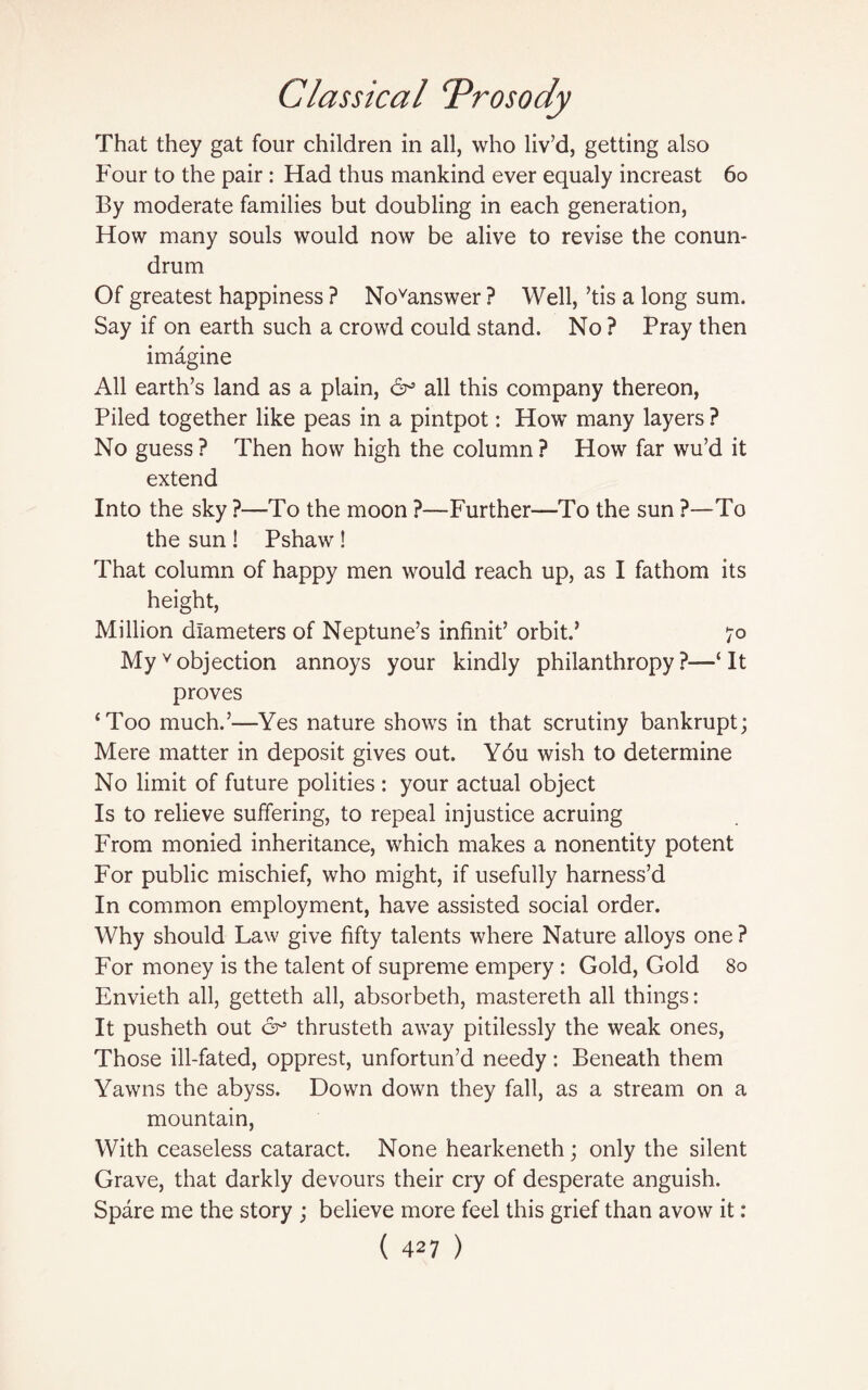 That they gat four children in all, who liv’d, getting also Four to the pair: Had thus mankind ever equaly increast 60 By moderate families but doubling in each generation, How many souls would now be alive to revise the conun¬ drum Of greatest happiness ? Novanswer ? Well, ’tis a long sum. Say if on earth such a crowd could stand. No ? Pray then imagine All earth’s land as a plain, 6^ all this company thereon, Piled together like peas in a pintpot: How many layers ? No guess? Then how high the column? How far wu’d it extend Into the sky ?—To the moon ?—Further—To the sun ?—To the sun ! Pshaw ! That column of happy men would reach up, as I fathom its height, Million diameters of Neptune’s infinit’ orbit.’ 70 Myvobjection annoys your kindly philanthropy?—‘It proves ‘Too much.’—Yes nature shows in that scrutiny bankrupt; Mere matter in deposit gives out. Y6u wish to determine No limit of future polities : your actual object Is to relieve suffering, to repeal injustice acruing From monied inheritance, which makes a nonentity potent For public mischief, who might, if usefully harness’d In common employment, have assisted social order. Why should Law give fifty talents where Nature alloys one ? For money is the talent of supreme empery : Gold, Gold 80 Envieth all, getteth all, absorbeth, mastereth all things: It pusheth out 6° thrusteth away pitilessly the weak ones, Those ill-fated, opprest, unfortun’d needy : Beneath them Yawns the abyss. Down down they fall, as a stream on a mountain, With ceaseless cataract. None hearkeneth; only the silent Grave, that darkly devours their cry of desperate anguish. Spare me the story ; believe more feel this grief than avow it: