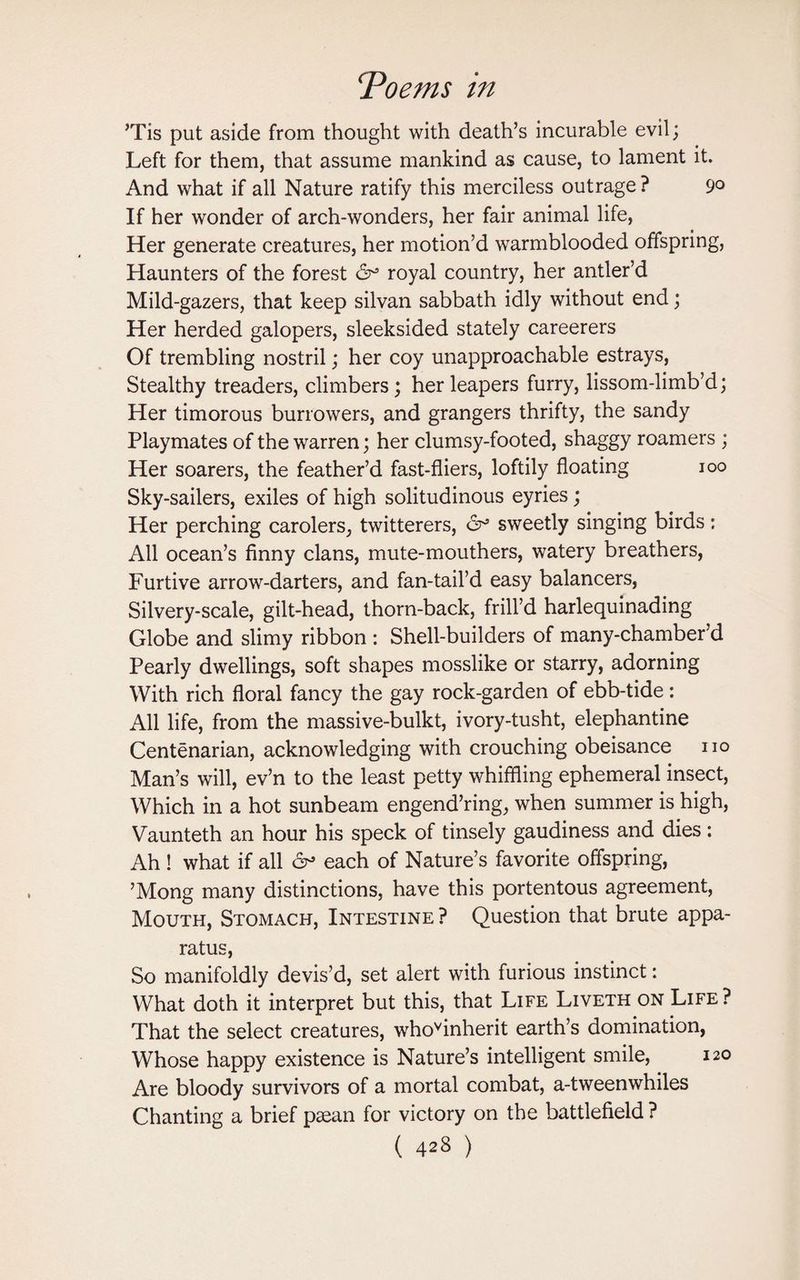 ’Tis put aside from thought with death’s incurable evil; Left for them, that assume mankind as cause, to lament it. And what if all Nature ratify this merciless outrage ? 9° If her wonder of arch-wonders, her fair animal life, Her generate creatures, her motion’d warmblooded offspring, Haunters of the forest royal country, her antler’d Mild-gazers, that keep silvan sabbath idly without end; Her herded galopers, sleeksided stately careerers Of trembling nostril; her coy unapproachable estrays, Stealthy treaders, climbers; herleapers furry, lissom-limb’d; Her timorous burrowers, and grangers thrifty, the sandy Playmates of the warren; her clumsy-footed, shaggy roamers ; Her soarers, the feather’d fast-fliers, loftily floating 100 Sky-sailers, exiles of high solitudinous eyries; Her perching carolers, twitterers, 6° sweetly singing birds: All ocean’s finny clans, mute-mouthers, watery breathers, Furtive arrow-darters, and fan-tail’d easy balancers, Silvery-scale, gilt-head, thorn-back, frill’d harlequinading Globe and slimy ribbon : Shell-builders of many-chamber’d Pearly dwellings, soft shapes mosslike or starry, adorning With rich floral fancy the gay rock-garden of ebb-tide: All life, from the massive-bulkt, ivory-tusht, elephantine Centenarian, acknowledging with crouching obeisance no Man’s will, ev’n to the least petty whiffling ephemeral insect, Which in a hot sunbeam engend’ring, when summer is high, Vaunteth an hour his speck of tinsely gaudiness and dies: Ah ! what if all each of Nature’s favorite offspring, ’Mong many distinctions, have this portentous agreement, Mouth, Stomach, Intestine ? Question that brute appa¬ ratus, So manifoldly devis’d, set alert with furious instinct: What doth it interpret but this, that Life Liveth on Life ? That the select creatures, whoyinherit earth’s domination, Whose happy existence is Nature’s intelligent smile, 120 Are bloody survivors of a mortal combat, a-tweenwhiles Chanting a brief paean for victory on the battlefield ?