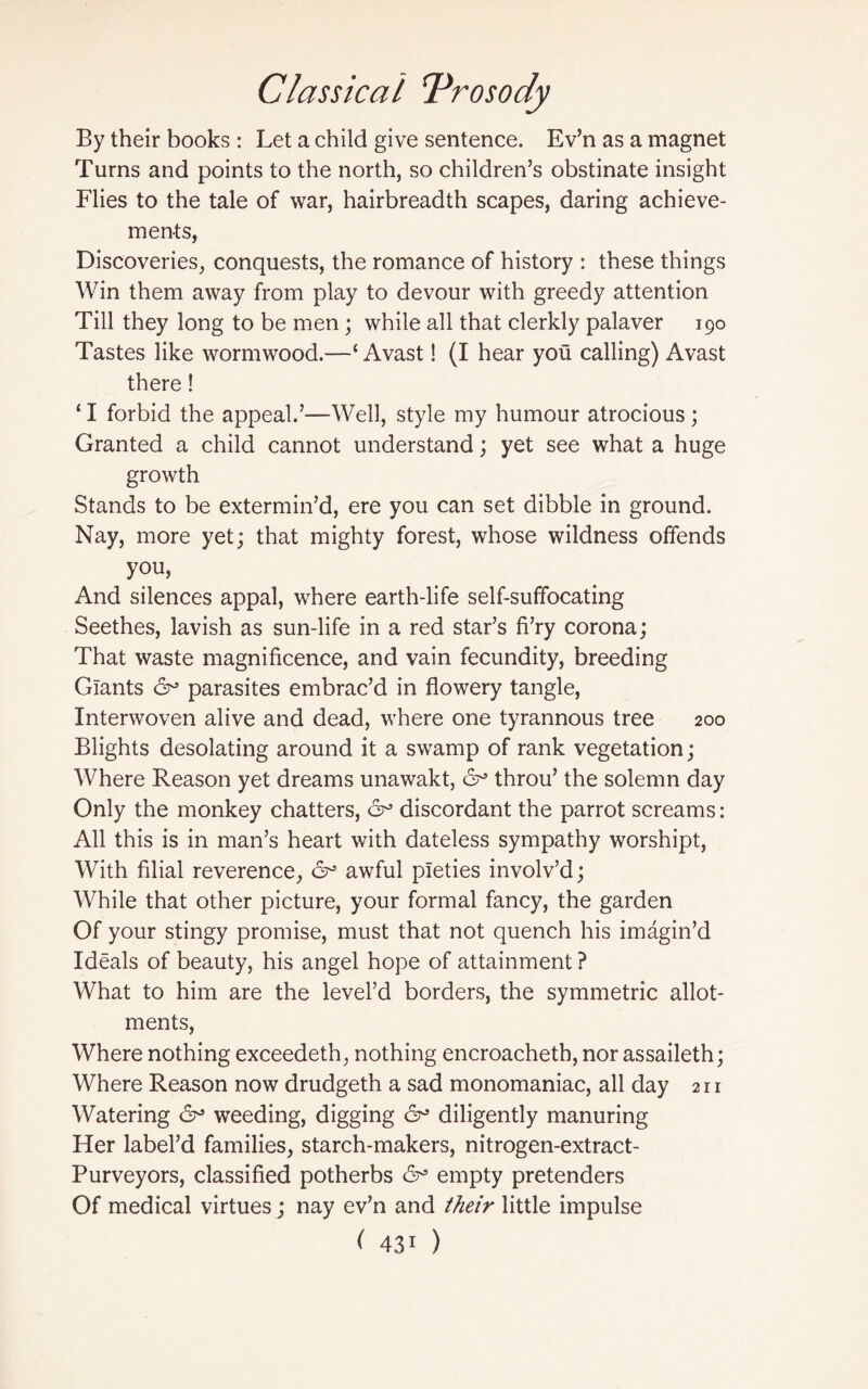 By their books : Let a child give sentence. Ev’n as a magnet Turns and points to the north, so children’s obstinate insight Flies to the tale of war, hairbreadth scapes, daring achieve¬ ments, Discoveries, conquests, the romance of history : these things Win them away from play to devour with greedy attention Till they long to be men; while all that clerkly palaver 190 Tastes like wormwood.—‘ Avast! (I hear you calling) Avast there! ‘I forbid the appeal.’—Well, style my humour atrocious; Granted a child cannot understand; yet see what a huge growth Stands to be extermin’d, ere you can set dibble in ground. Nay, more yet; that mighty forest, whose wildness offends you, And silences appal, where earth-life self-suffocating Seethes, lavish as sun-life in a red star’s fi’ry corona; That waste magnificence, and vain fecundity, breeding Giants 6° parasites embrac’d in flowery tangle, Interwoven alive and dead, where one tyrannous tree 200 Blights desolating around it a swamp of rank vegetation; Where Reason yet dreams unawakt, 6° throu’ the solemn day Only the monkey chatters, 6° discordant the parrot screams: All this is in man’s heart with dateless sympathy worshipt, With filial reverence, 6° awful pieties involv’d; While that other picture, your formal fancy, the garden Of your stingy promise, must that not quench his imagin’d Ideals of beauty, his angel hope of attainment ? What to him are the level’d borders, the symmetric allot¬ ments, Where nothing exceedeth, nothing encroacheth, nor assaileth; Where Reason now drudgeth a sad monomaniac, all day 211 Watering & weeding, digging 6^ diligently manuring Her label’d families, starch-makers, nitrogen-extract- Purveyors, classified potherbs empty pretenders Of medical virtues j nay ev’n and their little impulse