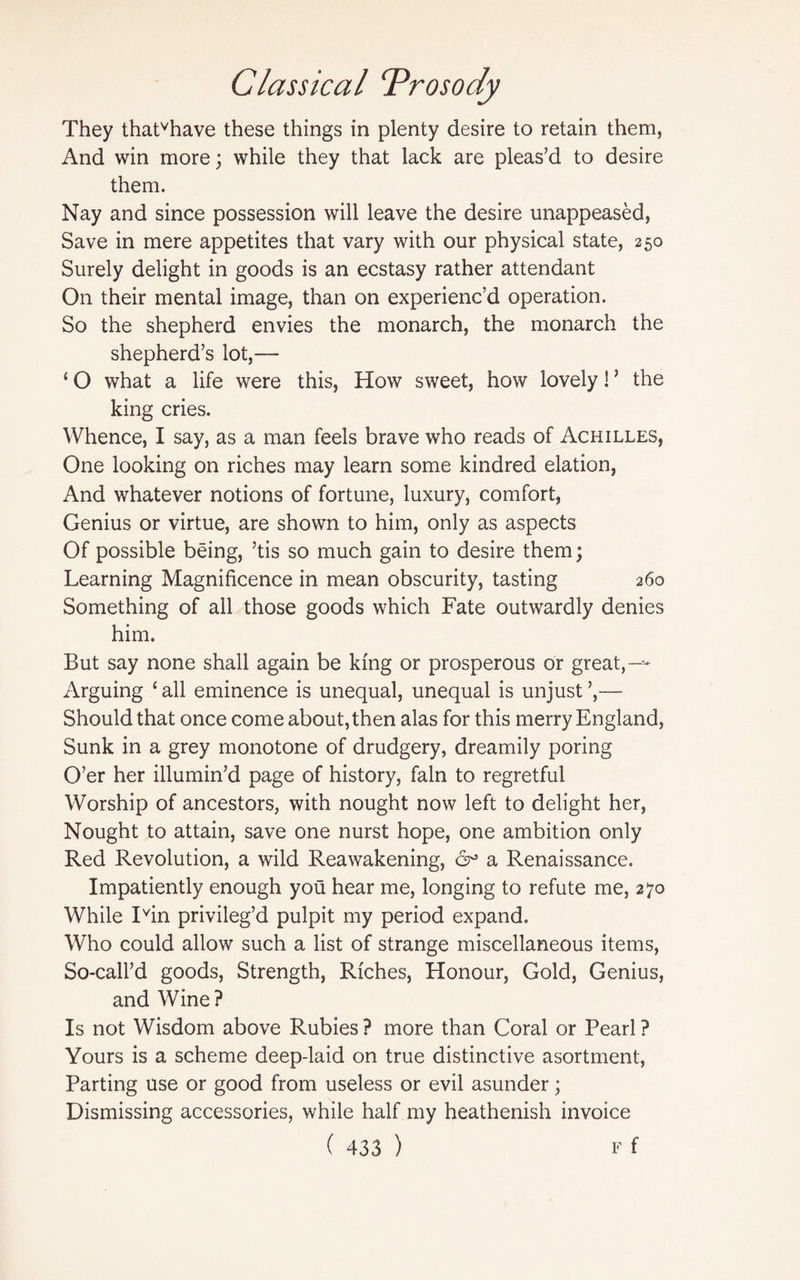 They thatvhave these things in plenty desire to retain them, And win more; while they that lack are pleas’d to desire them. Nay and since possession will leave the desire unappeased, Save in mere appetites that vary with our physical state, 250 Surely delight in goods is an ecstasy rather attendant On their mental image, than on experienc’d operation. So the shepherd envies the monarch, the monarch the shepherd’s lot,— ‘ O what a life were this, How sweet, how lovely! ’ the king cries. Whence, I say, as a man feels brave who reads of Achilles, One looking on riches may learn some kindred elation, And whatever notions of fortune, luxury, comfort, Genius or virtue, are shown to him, only as aspects Of possible being, ’tis so much gain to desire them; Learning Magnificence in mean obscurity, tasting 260 Something of all those goods which Fate outwardly denies him. But say none shall again be king or prosperous or great,—- Arguing ‘ all eminence is unequal, unequal is unjust ’,— Should that once come about, then alas for this merry England, Sunk in a grey monotone of drudgery, dreamily poring O’er her illumin’d page of history, fain to regretful Worship of ancestors, with nought now left to delight her, Nought to attain, save one nurst hope, one ambition only Red Revolution, a wild Reawakening, 6^ a Renaissance. Impatiently enough you hear me, longing to refute me, 270 While Ivin privileg’d pulpit my period expand. Who could allow such a list of strange miscellaneous items, So-call’d goods, Strength, Riches, Honour, Gold, Genius, and Wine ? Is not Wisdom above Rubies ? more than Coral or Pearl ? Yours is a scheme deep-laid on true distinctive asortment, Parting use or good from useless or evil asunder; Dismissing accessories, while half my heathenish invoice