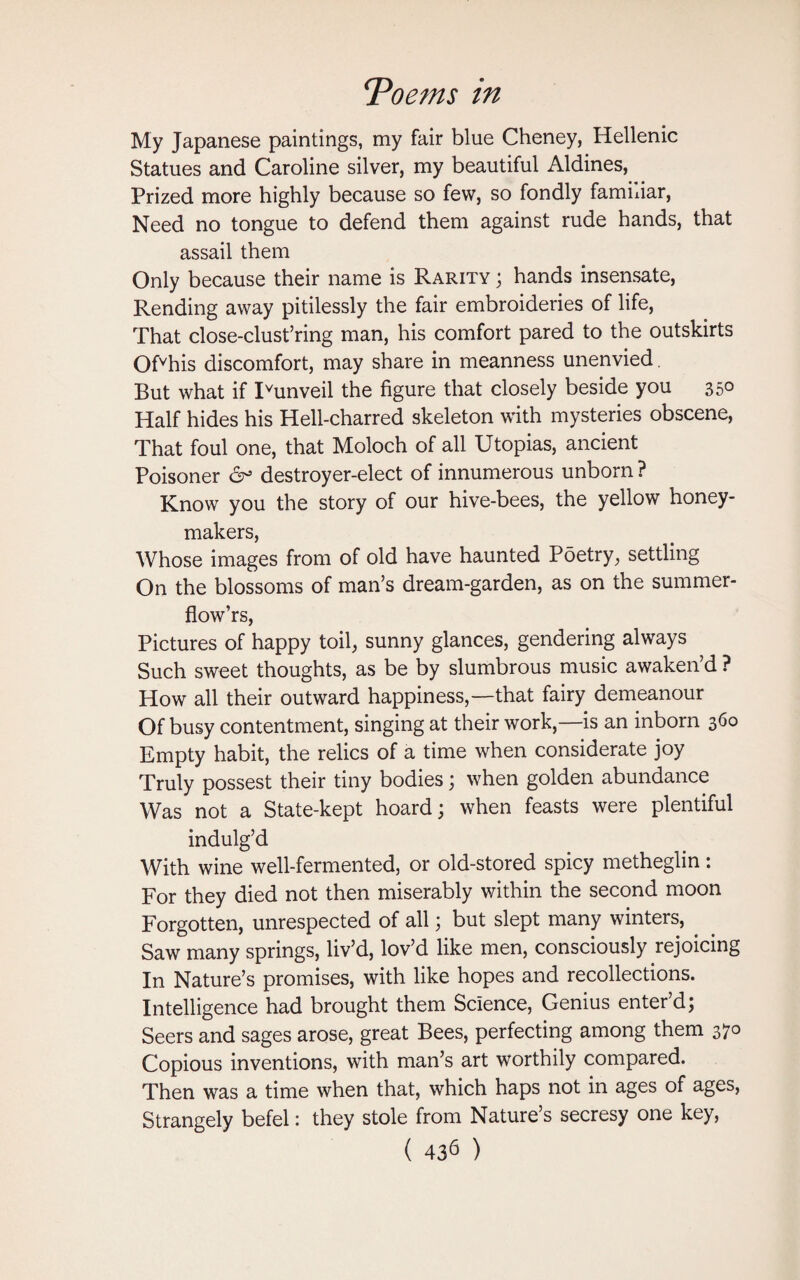 My Japanese paintings, my fair blue Cheney, Hellenic Statues and Caroline silver, my beautiful Aldines, Prized more highly because so few, so fondly familiar, Need no tongue to defend them against rude hands, that assail them Only because their name is Rarity ; hands insensate, Rending away pitilessly the fair embroideries of life, That close-clust’ring man, his comfort pared to the outskirts Ofvhis discomfort, may share in meanness unenvied But what if Ivunveil the figure that closely beside you 350 Half hides his Hell-charred skeleton with mysteries obscene, That foul one, that Moloch of all Utopias, ancient Poisoner 6° destroyer-elect of innumerous unborn ? Know you the story of our hive-bees, the yellow honey- makers, Whose images from of old have haunted Poetry, settling On the blossoms of man’s dream-garden, as on the summer- flow’rs, Pictures of happy toil, sunny glances, gendering always Such sweet thoughts, as be by slumbrous music awaken’d ? How all their outward happiness,—that fairy demeanour Of busy contentment, singing at their work,—is an inborn 360 Empty habit, the relics of a time when considerate joy Truly possest their tiny bodies; when golden abundance Was not a State-kept hoard; when feasts were plentiful indulg’d With wine well-fermented, or old-stored spicy metheglin : For they died not then miserably within the second moon Forgotten, unrespected of all; but slept many winters, Saw many springs, liv’d, lov’d like men, consciously rejoicing In Nature’s promises, with like hopes and recollections. Intelligence had brought them Science, Genius enter’d; Seers and sages arose, great Bees, perfecting among them 370 Copious inventions, with man’s art worthily compared. Then was a time when that, which haps not in ages of ages, Strangely befel: they stole from Nature’s secresy one key,