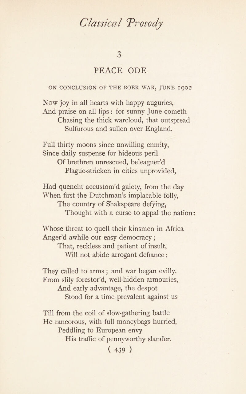 3 PEACE ODE ON CONCLUSION OF THE BOER WAR, JUNE 1902 Now joy in all hearts with happy auguries, And praise on all lips: for sunny June cometh Chasing the thick warcloud, that outspread Sulfurous and sullen over England. Full thirty moons since unwilling enmity, Since daily suspense for hideous peril Of brethren unrescued, beleaguer’d Plague-stricken in cities unprovided, Had quencht accustom’d gaiety, from the day When first the Dutchman’s implacable folly, The country of Shakspeare defying, Thought with a curse to appal the nation Whose threat to quell their kinsmen in Africa Anger’d awhile our easy democracy; That, reckless and patient of insult, Will not abide arrogant defiance: They called to arms; and war began evilly. From slily forestor’d, well-hidden armouries, And early advantage, the despot Stood for a time prevalent against us Till from the coil of slow-gathering battle He rancorous, with full moneybags hurried, Peddling to European envy His traffic of pennyworthy slander.
