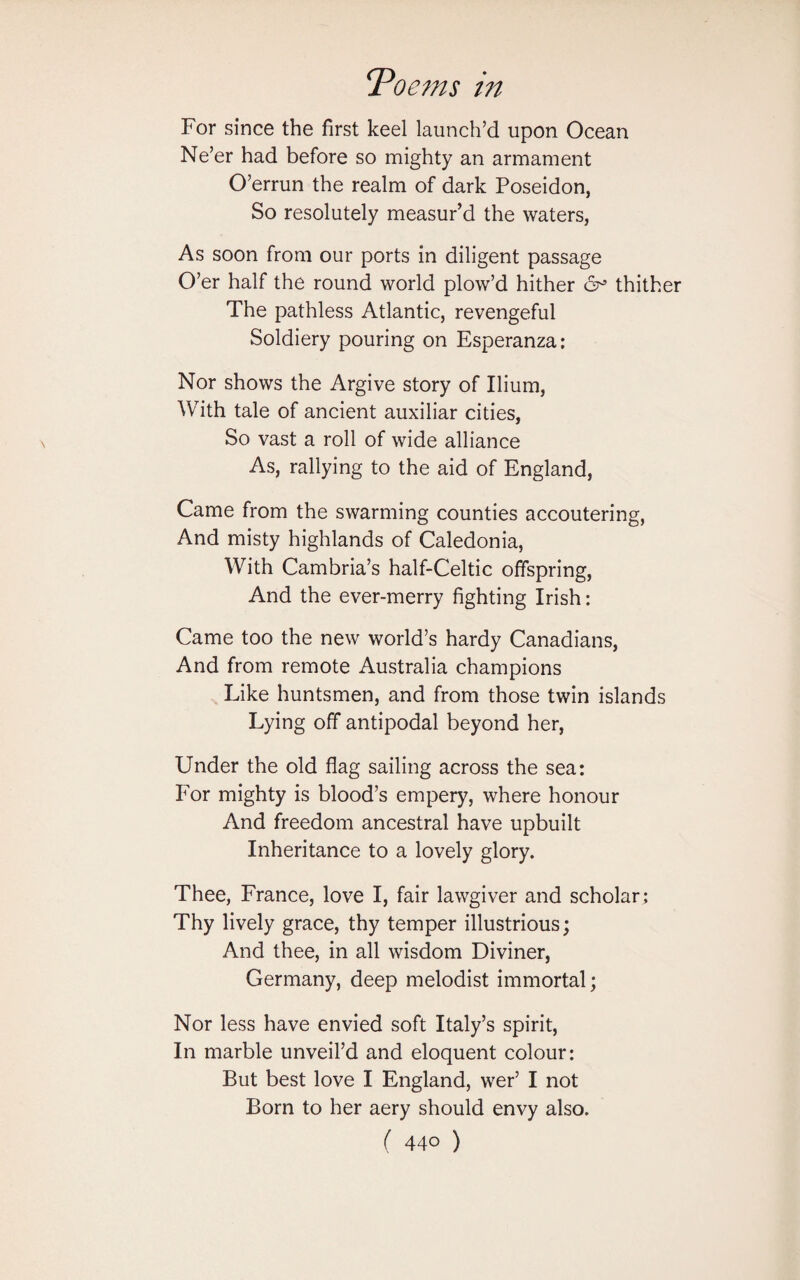 For since the first keel launch’d upon Ocean Ne’er had before so mighty an armament O’errun the realm of dark Poseidon, So resolutely measur’d the waters, As soon from our ports in diligent passage O’er half the round world plow’d hither 6^ thither The pathless Atlantic, revengeful Soldiery pouring on Esperanza: Nor shows the Argive story of Ilium, With tale of ancient auxiliar cities, So vast a roll of wide alliance As, rallying to the aid of England, Came from the swarming counties accoutering, And misty highlands of Caledonia, With Cambria’s half-Celtic offspring, And the ever-merry fighting Irish: Came too the new world’s hardy Canadians, And from remote Australia champions Like huntsmen, and from those twin islands Lying off antipodal beyond her, Under the old flag sailing across the sea: For mighty is blood’s empery, where honour And freedom ancestral have upbuilt Inheritance to a lovely glory. Thee, France, love I, fair lawgiver and scholar; Thy lively grace, thy temper illustrious; And thee, in all wisdom Diviner, Germany, deep melodist immortal; Nor less have envied soft Italy’s spirit, In marble unveil’d and eloquent colour: But best love I England, wer’ I not Born to her aery should envy also.