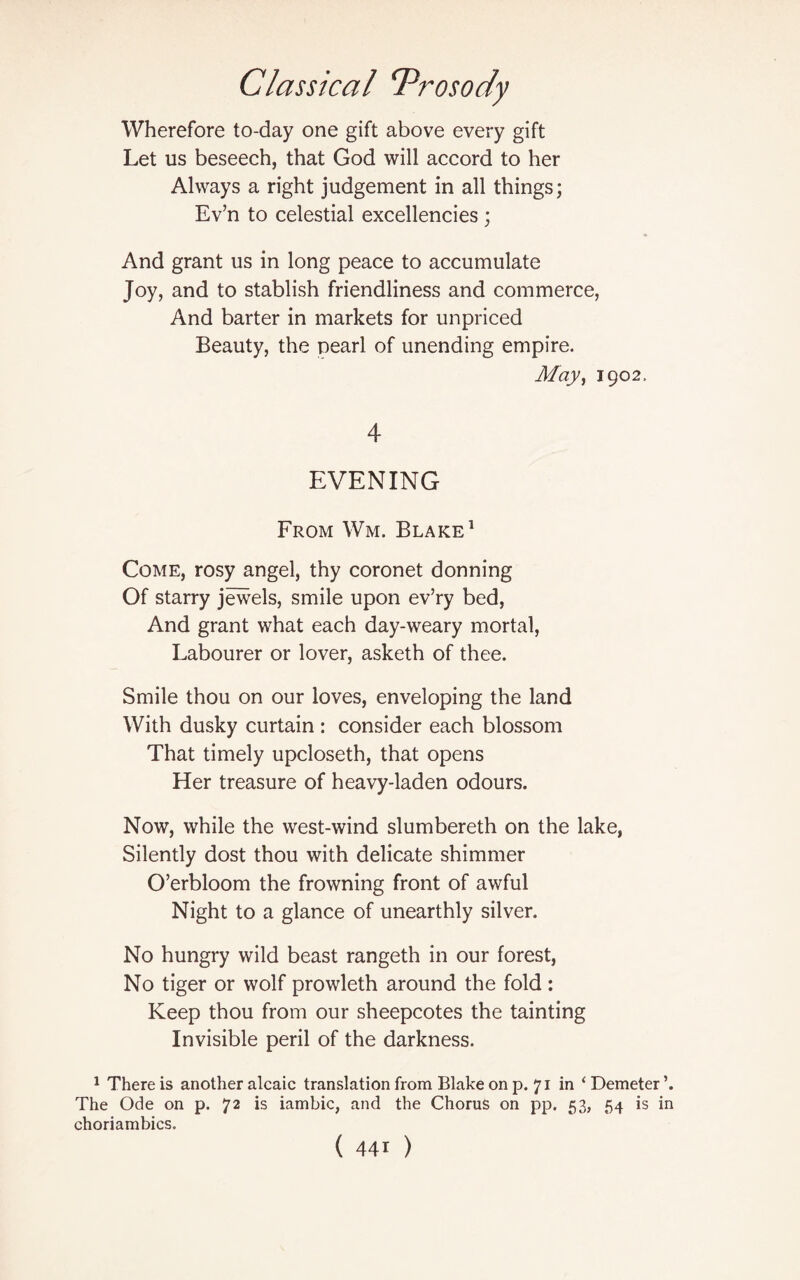 Wherefore to-day one gift above every gift Let us beseech, that God will accord to her Always a right judgement in all things; Ev’n to celestial excellencies ; And grant us in long peace to accumulate Joy, and to stablish friendliness and commerce, And barter in markets for unpriced Beauty, the pearl of unending empire. May, 1902. 4 EVENING From Wm. Blake1 Come, rosy angel, thy coronet donning Of starry jewels, smile upon ev’ry bed, And grant what each day-weary mortal, Labourer or lover, asketh of thee. Smile thou on our loves, enveloping the land With dusky curtain : consider each blossom That timely upcloseth, that opens Her treasure of heavy-laden odours. Now, while the west-wind slumbereth on the lake, Silently dost thou with delicate shimmer O’erbloom the frowning front of awful Night to a glance of unearthly silver. No hungry wild beast rangeth in our forest, No tiger or wolf prowleth around the fold: Keep thou from our sheepcotes the tainting Invisible peril of the darkness. 1 There is another alcaic translation from Blake on p. 71 in ‘ Demeter The Ode on p. 72 is iambic, and the Chorus on pp. 53, 54 is in choriambics.