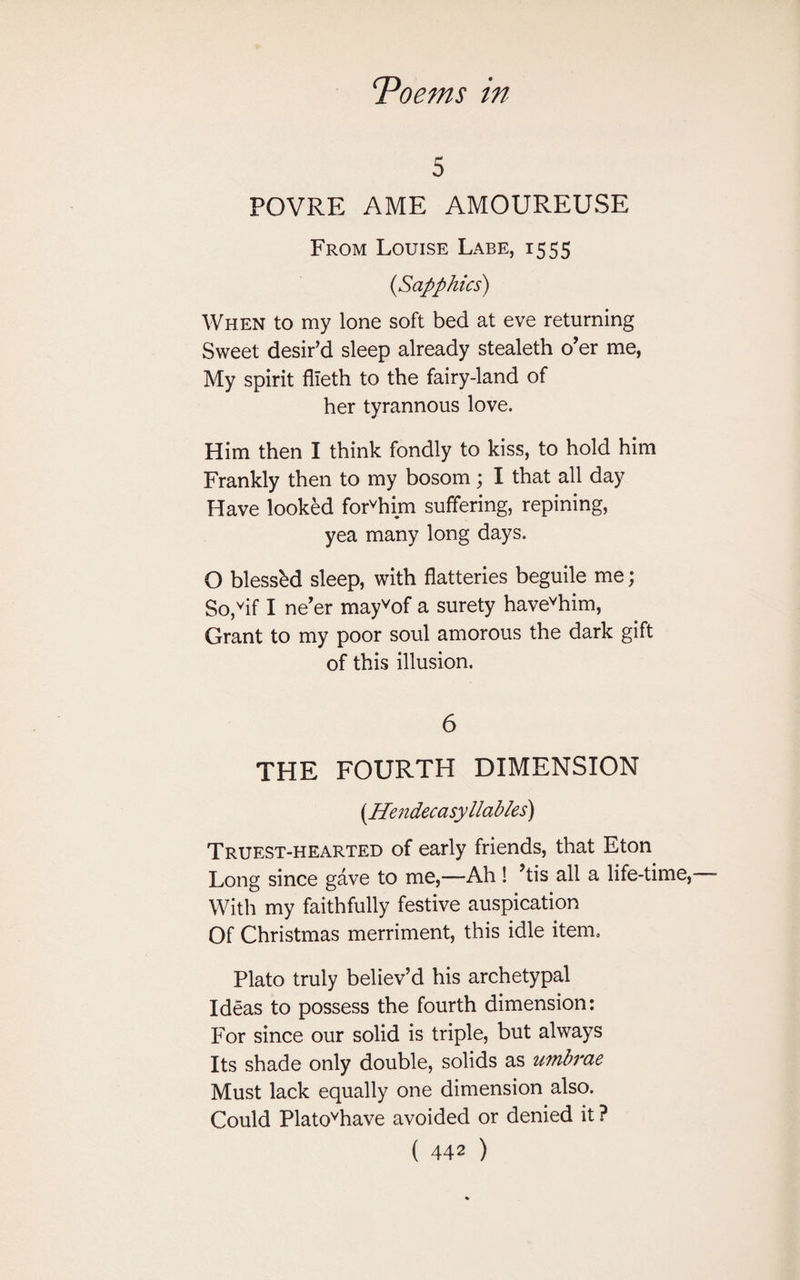 5 POVRE AME AMOUREUSE From Louise Labe, 1555 {Sapphics) When to my lone soft bed at eve returning Sweet desir'd sleep already stealeth o’er me, My spirit flleth to the fairy-land of her tyrannous love. Him then I think fondly to kiss, to hold him Frankly then to my bosom; I that all day Have looked forvhim suffering, repining, yea many long days. O blessbd sleep, with flatteries beguile me; So,vif I ne’er mayvof a surety havevhim, Grant to my poor soul amorous the dark gift of this illusion. 6 THE FOURTH DIMENSION (Hendecasyllables) Truest-hearted of early friends, that Eton Long since gave to me,—Ah ! ’tis all a life-time, With my faithfully festive auspication Of Christmas merriment, this idle item.. Plato truly believ’d his archetypal Ideas to possess the fourth dimension: For since our solid is triple, but always Its shade only double, solids as umbrae Must lack equally one dimension also. Could Platovhave avoided or denied it ?