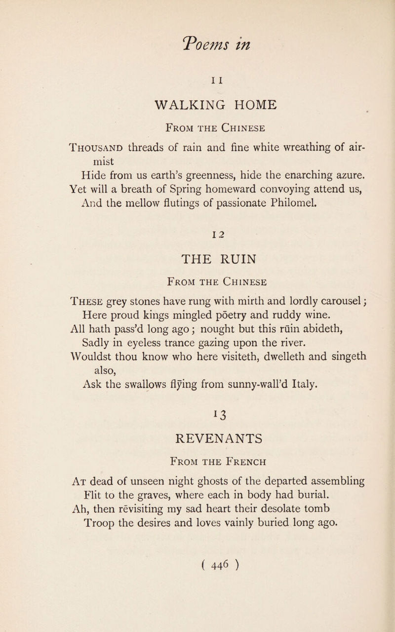 11 WALKING HOME From the Chinese Thousand threads of rain and fine white wreathing of air- mist Hide from us earth’s greenness, hide the enarching azure. Yet will a breath of Spring homeward convoying attend us, And the mellow flutings of passionate Philomel. 12 THE RUIN From the Chinese These grey stones have rung with mirth and lordly carousel; Here proud kings mingled poetry and ruddy wine. All hath pass’d long ago; nought but this ruin abideth, Sadly in eyeless trance gazing upon the river. Wouldst thou know who here visiteth, dwelleth and singeth also, Ask the swallows flying from sunny-wall’d Italy. 13 REVENANTS From the French At dead of unseen night ghosts of the departed assembling Flit to the graves, where each in body had burial. Ah, then revisiting my sad heart their desolate tomb Troop the desires and loves vainly buried long ago.