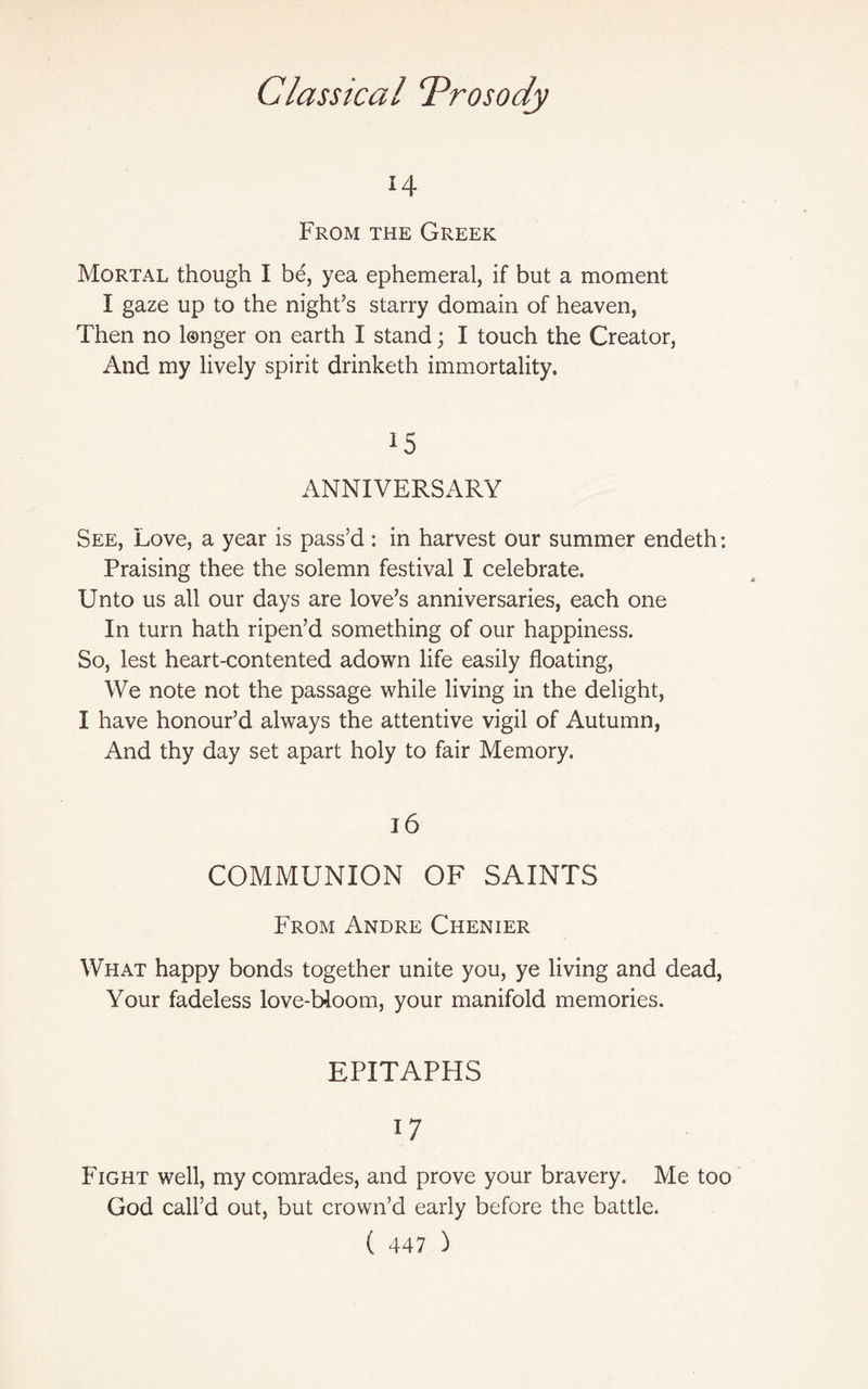 14 From the Greek Mortal though I be, yea ephemeral, if but a moment I gaze up to the night’s starry domain of heaven, Then no longer on earth I stand; I touch the Creator, And my lively spirit drinketh immortality. 15 ANNIVERSARY See, Love, a year is pass’d : in harvest our summer endeth: Praising thee the solemn festival I celebrate. Unto us all our days are love’s anniversaries, each one In turn hath ripen’d something of our happiness. So, lest heart-contented adown life easily floating, We note not the passage while living in the delight, I have honour’d always the attentive vigil of Autumn, And thy day set apart holy to fair Memory. 16 COMMUNION OF SAINTS From Andre Chenier What happy bonds together unite you, ye living and dead, Your fadeless love-bloom, your manifold memories. EPITAPHS 1 7 Fight well, my comrades, and prove your bravery. Me too God call’d out, but crown’d early before the battle.