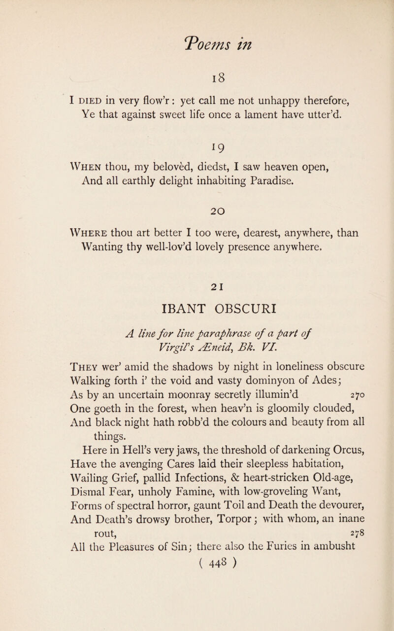 18 I died in very flow’r: yet call me not unhappy therefore, Ye that against sweet life once a lament have utter’d. 19 When thou, my beloved, diedst, I saw heaven open, And all earthly delight inhabiting Paradise. 20 Where thou art better I too were, dearest, anywhere, than Wanting thy well-lov’d lovely presence anywhere. 21 IBANT OBSCURI A line for line paraphrase of a part of Virgil's sEneid, Bk. VI. They wer’ amid the shadows by night in loneliness obscure Walking forth i’ the void and vasty dominyon of Ades; As by an uncertain moonray secretly illumin’d 270 One goeth in the forest, when heav’n is gloomily clouded, And black night hath robb’d the colours and beauty from all things. Here in Hell’s very jaws, the threshold of darkening Orcus, Have the avenging Cares laid their sleepless habitation, Wailing Grief, pallid Infections, & heart-stricken Old-age, Dismal Fear, unholy Famine, with low-groveling Want, Forms of spectral horror, gaunt Toil and Death the devourer, And Death’s drowsy brother, Torpor; with whom, an inane rout, 278 All the Pleasures of Sin; there also the Furies in ambusht (443)