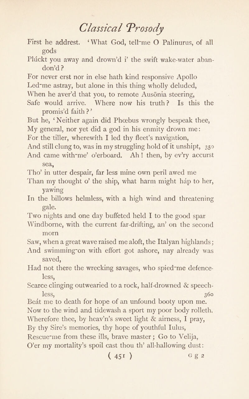 First he addrest. ‘What God, telFme O Palinurus, of all gods Pluckt you away and drown’d i’ the swift wake-water aban¬ don’d ? For never erst nor in else hath kind responsive Apollo Led_me astray, but alone in this thing wholly deluded, When he aver’d that you, to remote Ausonia steering, Safe would arrive. Where now his truth ? Is this the promis’d faith ? ’ But he, ‘ Neither again did Phoebus wrongly bespeak thee, My general, nor yet did a god in his enmity drown me: For the tiller, wherewith I led thy fleet’s navigation, And still clung to, was in my struggling hold of it unshipt, 350 And came witfrme’ o’erboard. Ah ! then, by ev’ry accurst sea, Tho’ in utter despair, far less mine own peril awed me Than my thought o’ the ship, what harm might hap to her, yawing In the billows helmless, with a high wind and threatening gale. Two nights and one day buffeted held I to the good spar Windborne, with the current far-drifting, an’ on the second morn Saw, when a great wave raised me aloft, the Italyan highlands; And swimming-on with effort got ashore, nay already was saved, Had not there the wrecking savages, who spied'me defence¬ less, Scarce clinging outwearied to a rock, half-drowned & speech¬ less, 360 Beat me to death for hope of an unfound booty upon me. Now to the wind and tidewash a sport my poor body rolleth. Wherefore thee, by heav’n’s sweet light & airness, I pray, By thy Sire’s memories, thy hope of youthful lulus, Rescue_me from these ills, brave master; Go to Velija, O’er my mortality’s spoil cast thou th’ all-hallowing dust:
