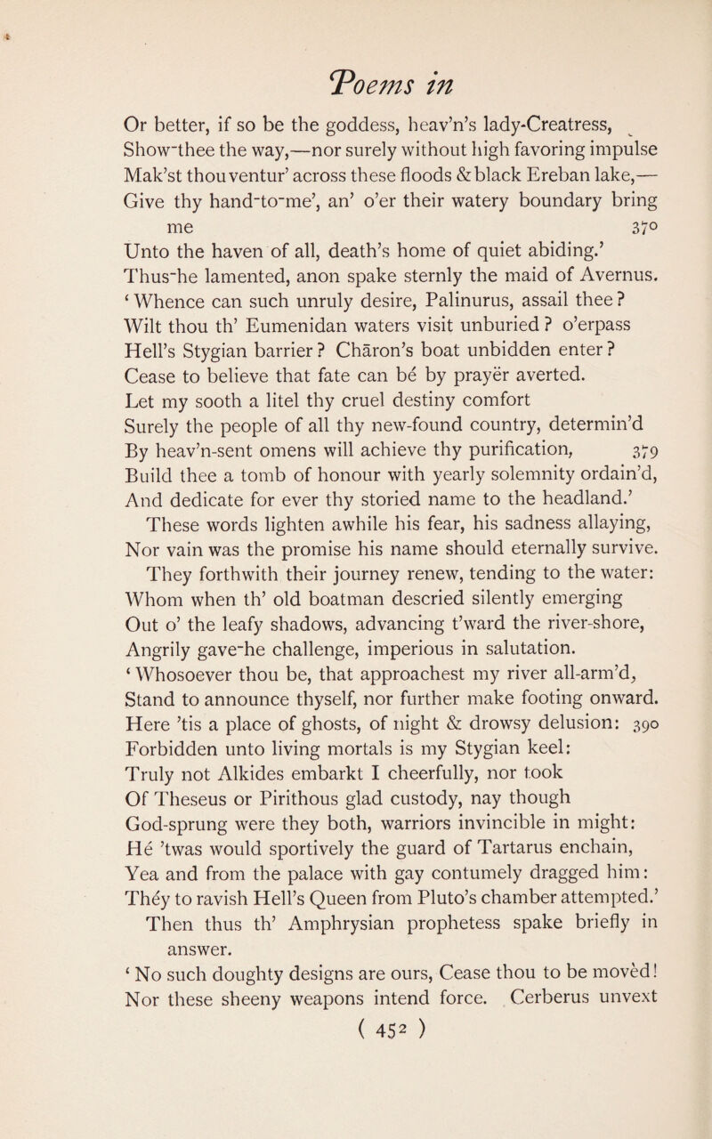 Or better, if so be the goddess, heav’n’s lady*Creatress, Showthee the way,—nor surely without high favoring impulse Mak’st thouventur’ across these floods & black Ereban lake,— Give thy handto_me’, an’ o’er their watery boundary bring me 37° Unto the haven of all, death’s home of quiet abiding.’ Thus~he lamented, anon spake sternly the maid of Avernus. £ Whence can such unruly desire, Palinurus, assail thee ? Wilt thou th’ Eumenidan waters visit unburied ? o’erpass Hell’s Stygian barrier ? Charon’s boat unbidden enter ? Cease to believe that fate can be by prayer averted. Let my sooth a litel thy cruel destiny comfort Surely the people of all thy new-found country, determin’d By heav’n-sent omens will achieve thy purification, 379 Build thee a tomb of honour with yearly solemnity ordain’d, And dedicate for ever thy storied name to the headland.’ These words lighten awhile his fear, his sadness allaying, Nor vain was the promise his name should eternally survive. They forthwith their journey renew, tending to the water: Whom when th’ old boatman descried silently emerging Out o’ the leafy shadows, advancing t’ward the river-shore, Angrily gave~he challenge, imperious in salutation. ‘ Whosoever thou be, that approachest my river all-arm’d, Stand to announce thyself, nor further make footing onward. Here ’tis a place of ghosts, of night & drowsy delusion: 390 Forbidden unto living mortals is my Stygian keel: Truly not Alkides embarkt I cheerfully, nor took Of Theseus or Pirithous glad custody, nay though God-sprung were they both, warriors invincible in might: He ’twas would sportively the guard of Tartarus enchain, Yea and from the palace with gay contumely dragged him: They to ravish Hell’s Queen from Pluto’s chamber attempted.’ Then thus th’ Amphrysian prophetess spake briefly in answer. £ No such doughty designs are ours, Cease thou to be moved! Nor these sheeny weapons intend force. Cerberus unvext