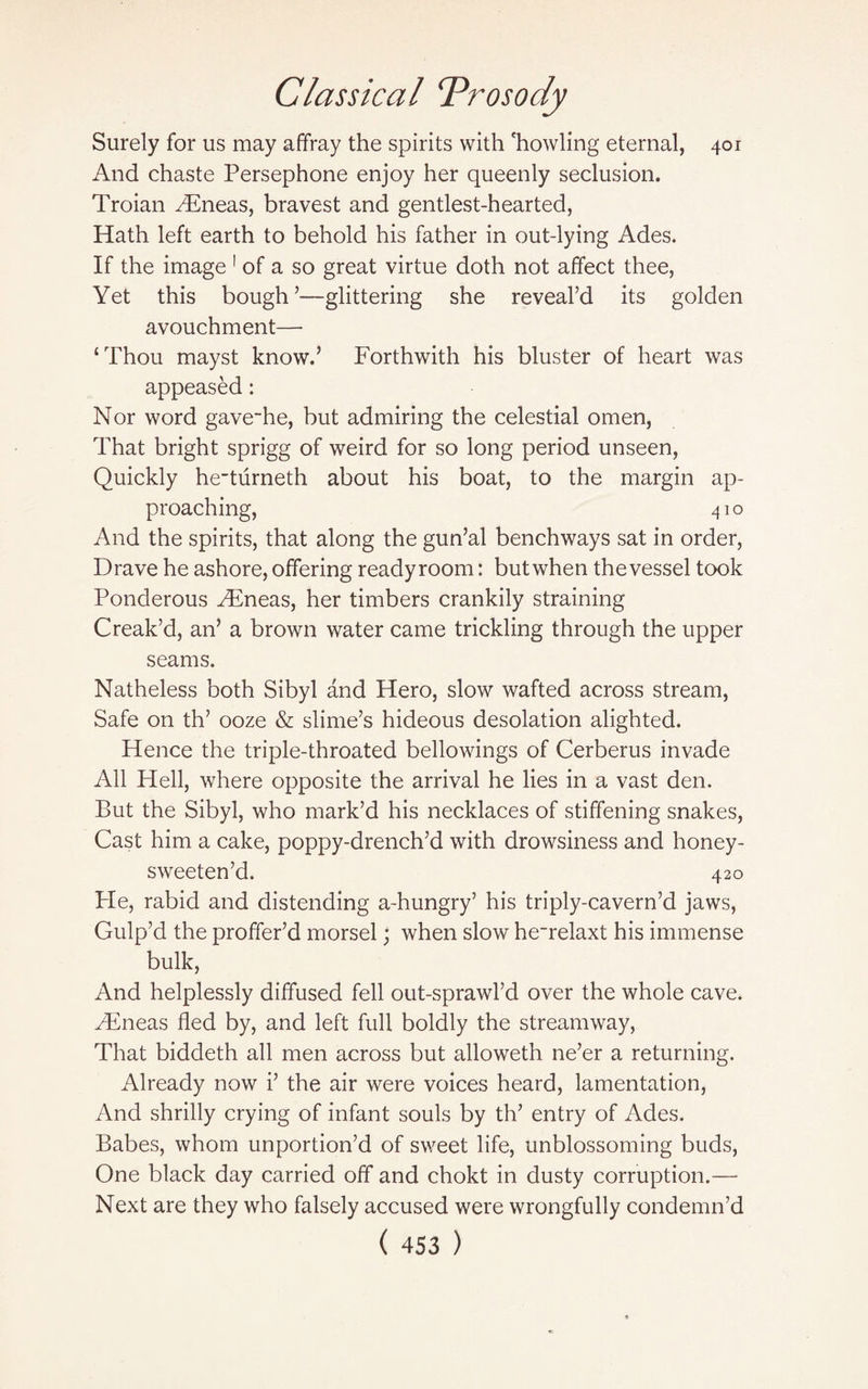 Surely for us may affray the spirits with 'howling eternal, 401 And chaste Persephone enjoy her queenly seclusion. Troian Aeneas, bravest and gentlest-hearted, Hath left earth to behold his father in out-lying Ades. If the image 1 of a so great virtue doth not affect thee, Yet this bough5—glittering she reveal’d its golden avouchment— ‘Thou mayst know.’ Forthwith his bluster of heart was appeased: Nor word gave~he, but admiring the celestial omen, That bright sprigg of weird for so long period unseen, Quickly heTurneth about his boat, to the margin ap¬ proaching, 41 o And the spirits, that along the gun’al benchways sat in order, Drave he ashore, offering readyroom: but when the vessel took Ponderous Aeneas, her timbers crankily straining Creak’d, an’ a brown water came trickling through the upper seams. Natheless both Sibyl and Hero, slow wafted across stream, Safe on th’ ooze & slime’s hideous desolation alighted. Hence the triple-throated bellowings of Cerberus invade All Hell, where opposite the arrival he lies in a vast den. But the Sibyl, who mark’d his necklaces of stiffening snakes, Cast him a cake, poppy-drench’d with drowsiness and honey- sweeten’d. 420 Pie, rabid and distending a-hungry’ his triply-cavern’d jaws, Gulp’d the proffer’d morsel; when slow he~relaxt his immense bulk, And helplessly diffused fell out-sprawl’d over the whole cave. FEneas fled by, and left full boldly the streamway, That biddeth all men across but alloweth ne’er a returning. Already now i’ the air were voices heard, lamentation, And shrilly crying of infant souls by th’ entry of Ades. Babes, whom unportion’d of sweet life, unblossoming buds, One black day carried off and chokt in dusty corruption.— Next are they who falsely accused were wrongfully condemn’d