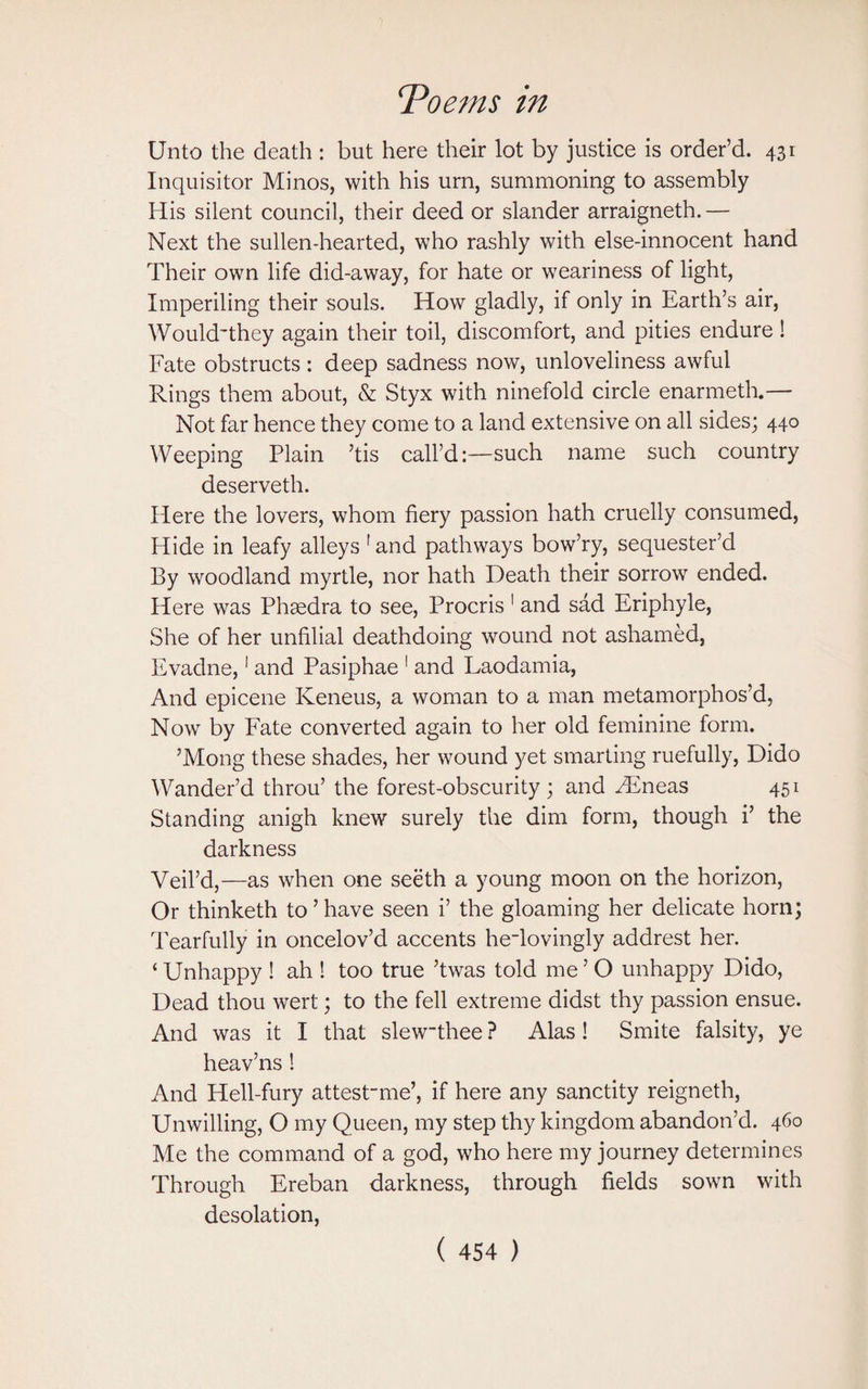 Toe jus in Unto the death : but here their lot by justice is order’d. 431 Inquisitor Minos, with his urn, summoning to assembly His silent council, their deed or slander arraigneth.— Next the sullen-hearted, who rashly with else-innocent hand Their own life did-away, for hate or weariness of light, Imperiling their souls. How gladly, if only in Earth’s air, Would'they again their toil, discomfort, and pities endure! Fate obstructs: deep sadness now, unloveliness awful Rings them about, & Styx with ninefold circle enarmeth.— Not far hence they come to a land extensive on all sides; 440 Weeping Plain ’tis call’d:—such name such country deserveth. Here the lovers, whom fiery passion hath cruelly consumed, Hide in leafy alleys 1 and pathways bow’ry, sequester’d By woodland myrtle, nor hath Death their sorrow ended. Here was Phaedra to see, Procris 1 and sad Eriphyle, She of her unfilial deathdoing wound not ashamed, Evadne,1 and Pasiphae 1 and Laodamia, And epicene Keneus, a woman to a man metamorphos’d, Now by Fate converted again to her old feminine form. ’Mong these shades, her wound yet smarting ruefully, Dido Wander’d throu’ the forest-obscurity; and Hineas 451 Standing anigh knew surely the dim form, though i’ the darkness Veil’d,—as when one seeth a young moon on the horizon, Or thinketh to ’ have seen i’ the gloaming her delicate horn; Tearfully in oncelov’d accents heTovingly addrest her. ‘ Unhappy ! ah S too true ’twas told me ’ O unhappy Dido, Dead thou wert; to the fell extreme didst thy passion ensue. And was it I that slewthee ? Alas! Smite falsity, ye heav’ns ! And Hell-fury attest~me’, if here any sanctity reigneth, Unwilling, O my Queen, my step thy kingdom abandon’d. 460 Me the command of a god, who here my journey determines Through Ereban darkness, through fields sown with desolation,