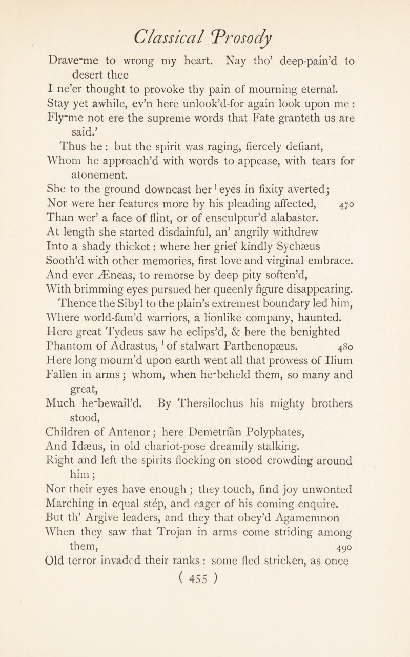 Drave_me to wrong my heart. Nay tho’ deep-pain’d to desert thee I ne’er thought to provoke thy pain of mourning eternal. Stay yet awhile, ev’n here unlook’d-for again look upon me: Flyme not ere the supreme words that Fate granteth us are said.’ Thus he : but the spirit was raging, fiercely defiant, Whom he approach’d with words to appease, with tears for atonement. She to the ground downcast her1 eyes in fixity averted; Nor were her features more by his pleading affected, 470 Than wer’ a face of flint, or of ensculptur’d alabaster. At length she started disdainful, an’ angrily withdrew Into a shady thicket: where her grief kindly Sychseus Sooth’d with other memories, first love and virginal embrace. And ever FEneas, to remorse by deep pity soften’d, With brimming eyes pursued her queenly figure disappearing. Thence the Sibyl to the plain’s extremest boundary led him, Where world-fam’d warriors, a lionlike company, haunted. Here great Tydeus saw he eclips’d, & here the benighted Phantom of Adrastus, 1 of stalwart Parthenopseus. 480 Flere long mourn’d upon earth went all that prowess of Ilium Fallen in arms; whom, when he_beheld them, so many and great, Much he'bewail’d. By Thersilochus his mighty brothers stood, Children of Antenor; here Demetrfan Polyphates, And Idreus, in old chariot-pose dreamily stalking. Right and left the spirits flocking on stood crowding around him; Nor their eyes have enough; they touch, find joy unwonted Marching in equal step, and eager of his coming enquire. But th’ Argive leaders, and they that obey’d Agamemnon When they saw that Trojan in arms come striding among them, 490 Old terror invaded their ranks : some fled stricken, as once