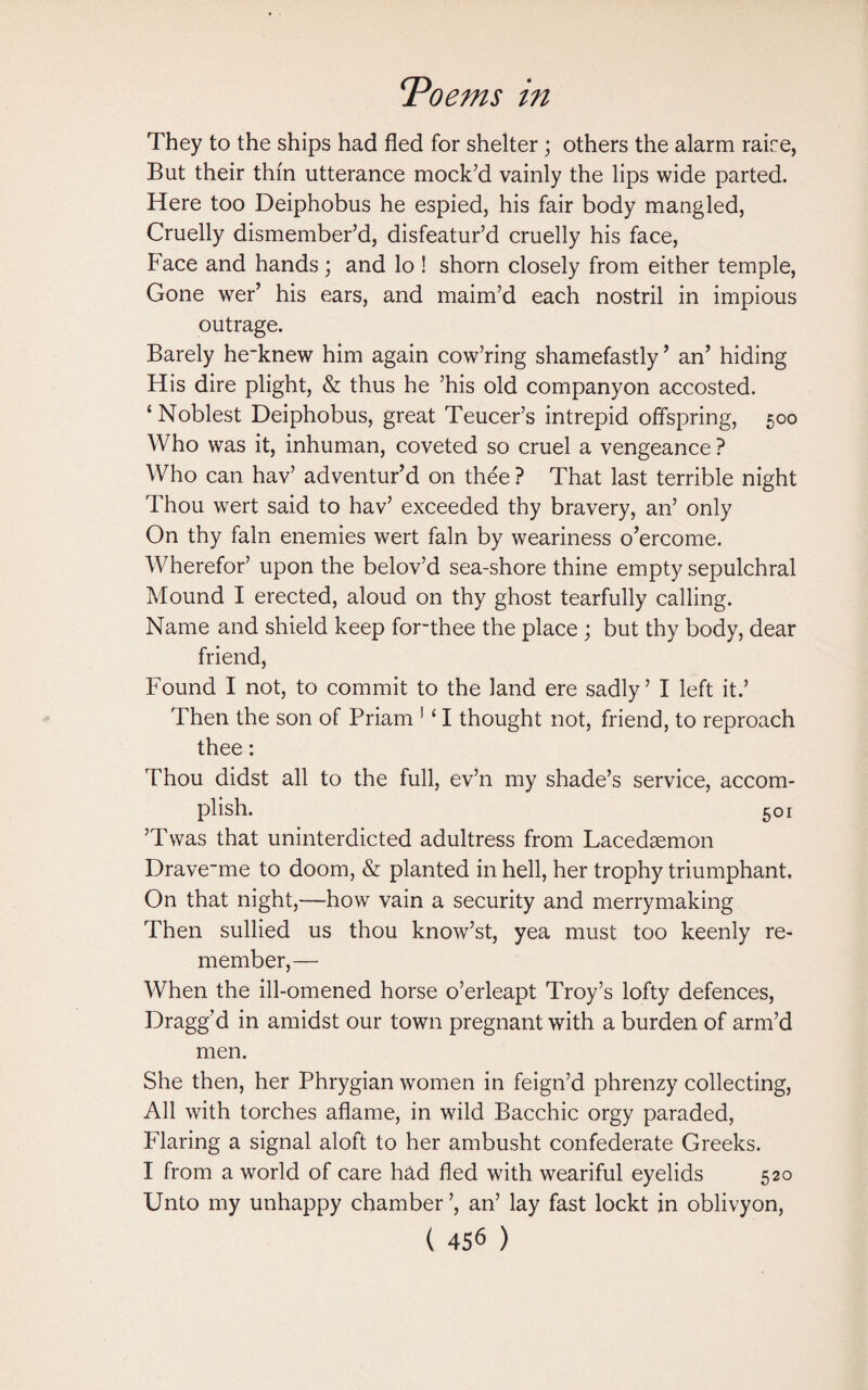 They to the ships had fled for shelter; others the alarm rake, But their thin utterance mock’d vainly the lips wide parted. Here too Deiphobus he espied, his fair body mangled, Cruelly dismember’d, disfeatur’d cruelly his face, Face and hands; and lo ! shorn closely from either temple, Gone wer’ his ears, and maim’d each nostril in impious outrage. Barely he-knew him again cow’ring shamefastly’ an’ hiding His dire plight, & thus he ’his old companyon accosted. ‘Noblest Deiphobus, great Teucer’s intrepid offspring, 500 Who was it, inhuman, coveted so cruel a vengeance ? Who can hav’ adventur’d on thee ? That last terrible night Thou wert said to hav’ exceeded thy bravery, an’ only On thy fain enemies wert fain by weariness o’ercome. Wherefor’ upon the belov’d sea-shore thine empty sepulchral Mound I erected, aloud on thy ghost tearfully calling. Name and shield keep for~thee the place ; but thy body, dear friend, Found I not, to commit to the land ere sadly’ I left it.’ Then the son of Priam 1 ‘ I thought not, friend, to reproach thee: Thou didst all to the full, ev’n my shade’s service, accom¬ plish. 501 ’Twas that uninterdicted adultress from Lacedaemon Drave~me to doom, & planted in hell, her trophy triumphant. On that night,—how vain a security and merrymaking Then sullied us thou know’st, yea must too keenly re¬ member,— When the ill-omened horse o’erleapt Troy’s lofty defences, Dragg’d in amidst our town pregnant with a burden of arm’d men. She then, her Phrygian women in feign’d phrenzy collecting, All with torches aflame, in wild Bacchic orgy paraded, Flaring a signal aloft to her ambusht confederate Greeks. I from a world of care had fled with weariful eyelids 520 Unto my unhappy chamber ’, an’ lay fast lockt in oblivyon,