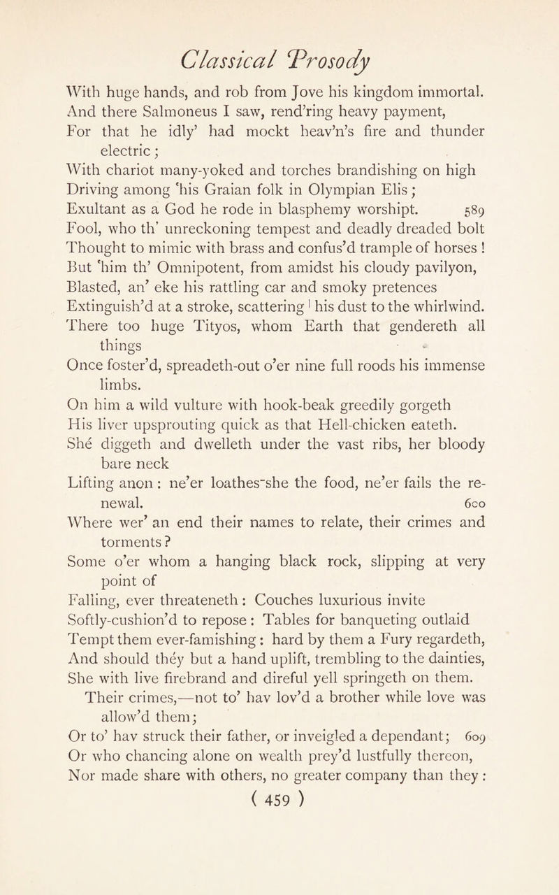 With huge hands, and rob from Jove his kingdom immortal. And there Salmoneus I saw, rendering heavy payment, For that he idly’ had mockt heav’n’s fire and thunder electric; With chariot many-yoked and torches brandishing on high Driving among 'his Graian folk in Olympian Elis; Exultant as a God he rode in blasphemy worshipt. 589 Fool, who th’ unreckoning tempest and deadly dreaded bolt Thought to mimic with brass and confus’d trample of horses ! But 'him th’ Omnipotent, from amidst his cloudy pavilyon, Blasted, an’ eke his rattling car and smoky pretences Extinguish’d at a stroke, scattering 1 his dust to the whirlwind. There too huge Tityos, whom Earth that gendereth all things Once foster’d, spreadeth-out o’er nine full roods his immense limbs. On him a wild vulture with hook-beak greedily gorgeth His liver upsprouting quick as that Hell-chicken eateth. She diggeth and dwelleth under the vast ribs, her bloody bare neck Lifting anon : ne’er loathes_she the food, ne’er fails the re¬ newal. 6co Where wer’ an end their names to relate, their crimes and torments ? Some o’er whom a hanging black rock, slipping at very point of Falling, ever threateneth: Couches luxurious invite Softly-cushion’d to repose : Tables for banqueting outlaid Tempt them ever-famishing : hard by them a Fury regardeth, And should they but a hand uplift, trembling to the dainties, She with live firebrand and direful yell springeth on them. Their crimes,—not to’ hav lov’d a brother while love was allow’d them; Or to’ hav struck their father, or inveigled a dependant; 609 Or who chancing alone on wealth prey’d lustfully thereon, Nor made share with others, no greater company than they: