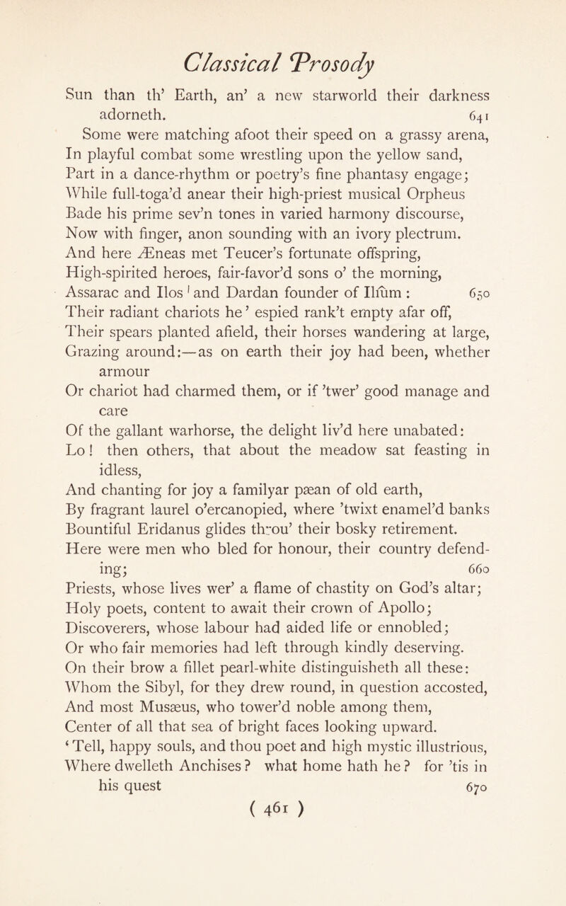 Sun than th’ Earth, an’ a new starworld their darkness adorneth. 641 Some were matching afoot their speed on a grassy arena, In playful combat some wrestling upon the yellow sand, Part in a dance-rhythm or poetry’s fine phantasy engage; While full-toga’d anear their high-priest musical Orpheus Bade his prime sev’n tones in varied harmony discourse, Now with finger, anon sounding with an ivory plectrum. And here /Eneas met Teucer’s fortunate offspring, High-spirited heroes, fair-favor’d sons o’ the morning, Assarac and Ilos 1 and Dardan founder of Ilium : 650 Their radiant chariots he ’ espied rank’t empty afar off, Their spears planted afield, their horses wandering at large, Grazing around:—as on earth their joy had been, whether armour Or chariot had charmed them, or if ’twer’ good manage and care Of the gallant warhorse, the delight liv’d here unabated: Lo ! then others, that about the meadow sat feasting in idless, And chanting for joy a familyar psean of old earth, By fragrant laurel o’ercanopied, where ’twixt enamel’d banks Bountiful Eridanus glides throu’ their bosky retirement. Here were men who bled for honour, their country defend¬ ing; 660 Priests, whose lives wer’ a flame of chastity on God’s altar; Holy poets, content to await their crown of Apollo; Discoverers, whose labour had aided life or ennobled; Or who fair memories had left through kindly deserving. On their brow a fillet pearl-white distinguisheth all these: Whom the Sibyl, for they drew round, in question accosted, And most Musseus, who tower’d noble among them, Center of all that sea of bright faces looking upward. ‘ Tell, happy souls, and thou poet and high mystic illustrious, Where dwelleth Anchises ? what home hath he ? for’tis in his quest 670